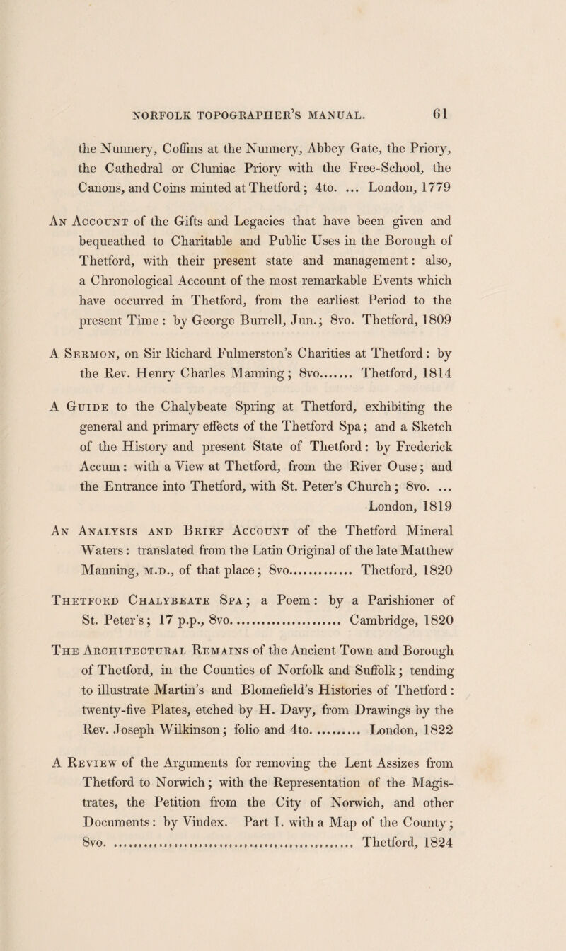 the Nunnery, Coffins at the Nunnery, Abbey Gate, the Priory, the Cathedral or Cluniac Priory with the Free-School, the Canons, and Coins minted at Thetford; 4to. ... London, 1779 An Account of the Gifts and Legacies that have been given and bequeathed to Charitable and Public Uses in the Borough of Thetford, with their present state and management: also, a Chronological Account of the most remarkable Events which have occurred in Thetford, from the earliest Period to the present Time: by George Burrell, Jun.; 8vo. Thetford, 1809 A Sermon, on Sir Richard Fulmerston’s Charities at Thetford: by the Rev. Henry Charles Manning; 8vo. Thetford, 1814 A Guide to the Chalybeate Spring at Thetford, exhibiting the general and primary effects of the Thetford Spa; and a Sketch of the History and present State of Thetford: by Frederick Accum: with a View at Thetford, from the River Ouse; and the Entrance into Thetford, with St. Peter’s Church; 8vo. ... London, 1819 An Analysis and Brief Account of the Thetford Mineral Waters: translated from the Latin Original of the late Matthew Mamiing, m.d., of that place; 8vo. Thetford, 1820 Theteord Chalybeate Spa; a Poem: by a Parishioner of St. Peter’s; 17 p.p., 8vo. Cambridge, 1820 The Architectural Remains of the Ancient Town and Borough of Thetford, in the Counties of Norfolk and Suffolk; tending to illustrate Martin’s and Blomefield’s Histories of Thetford: twenty-five Plates, etched by H. Davy, from Drawings by the Rev. Joseph Wilkinson; folio and 4to. London, 1822 A Review of the Arguments for removing the Lent Assizes from Thetford to Norwich; with the Representation of the Magis¬ trates, the Petition from the City of Norwich, and other Documents : by Vindex. Part I. with a Map of the County; 8vo... Thetford, 1824