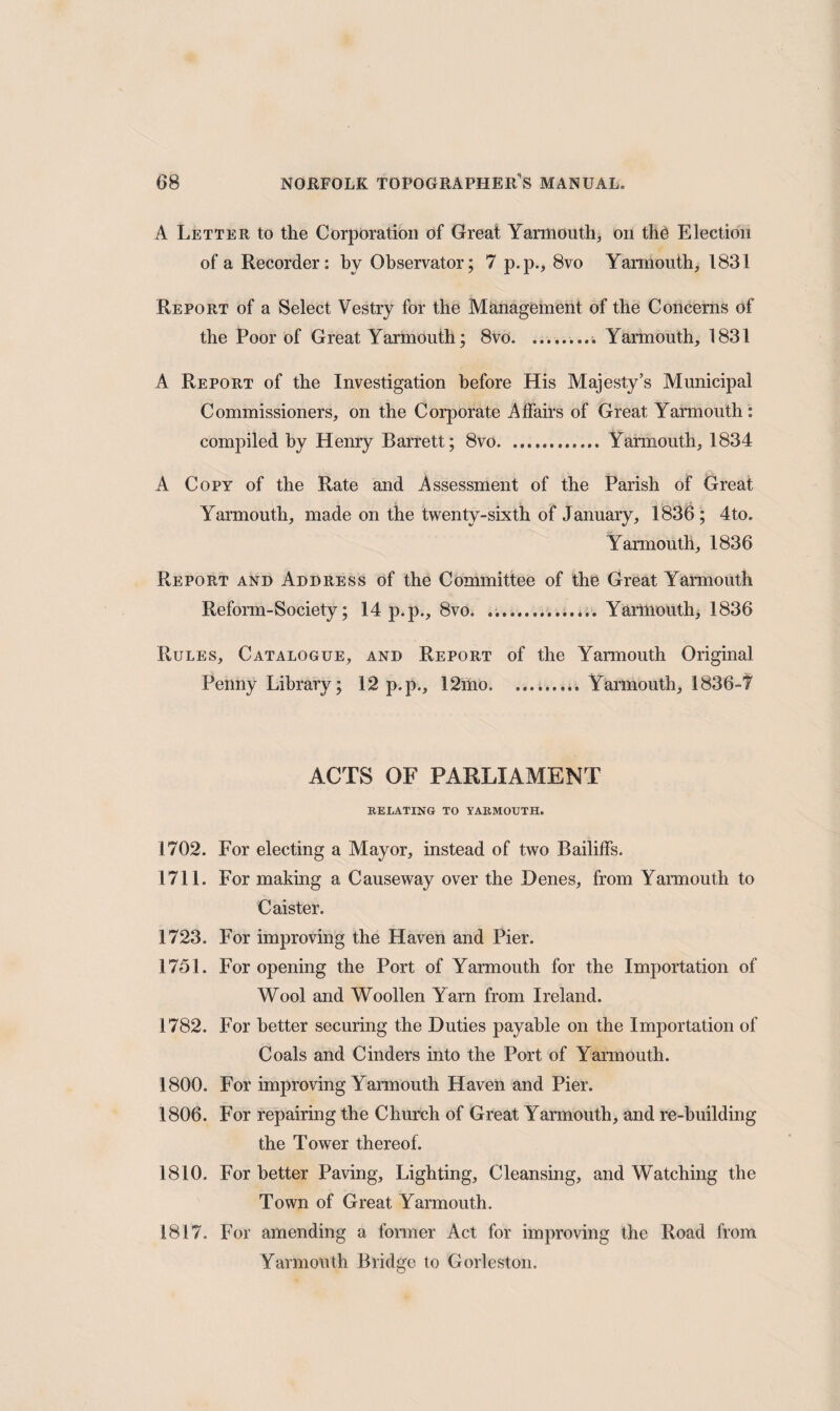 A Letter to the Corporation of Great Yarmouth, on the Election of a Recorder: by Observator; 7 p.p., 8vo Yarmouth, 1831 Report of a Select Vestry for the Management of the Concerns of the Poor of Great Yarmouth; 8vo.. Yarmouth, 1831 A Report of the Investigation before His Majesty’s Municipal Commissioners, on the Corporate Affairs of Great Yarmouth: compiled by Henry Barrett; 8vo.Yarmouth, 1834 A Copy of the Rate and Assessment of the Parish of Great Yarmouth, made on the twenty-sixth of January, 1836 ; 4to. Yarmouth, 1836 Report and Address of the Committee of the Great Yarmouth Reform-Society; 14 p.p., 8vo. .. Yarmouth, 1836 Rules, Catalogue, and Report of the Yarmouth Original Penny Library; 12 p.p., 12mo. ..Yarmouth, 1836-7 ACTS OF PARLIAMENT RELATING TO YARMOUTH. 1702. For electing a Mayor, instead of two Bailiffs. 1711. For making a Causeway over the Denes, from Yarmouth to Caister. 1723. For improving the Haven and Pier. 1751. For opening the Port of Yarmouth for the Importation of Wool and Woollen Yarn from Ireland. 1782. For better securing the Duties payable on the Importation of Coals and Cinders into the Port of Yarmouth. 1800. For improving Yarmouth Haven and Pier. 1806. For repairing the Church of Great Yarmouth, and re-building the Tower thereof. 1810. For better Paving, Lighting, Cleansing, and Watching the Town of Great Yarmouth. 1817. For amending a former Act for improving the Road from Yarmouth Bridge to Gorleston.