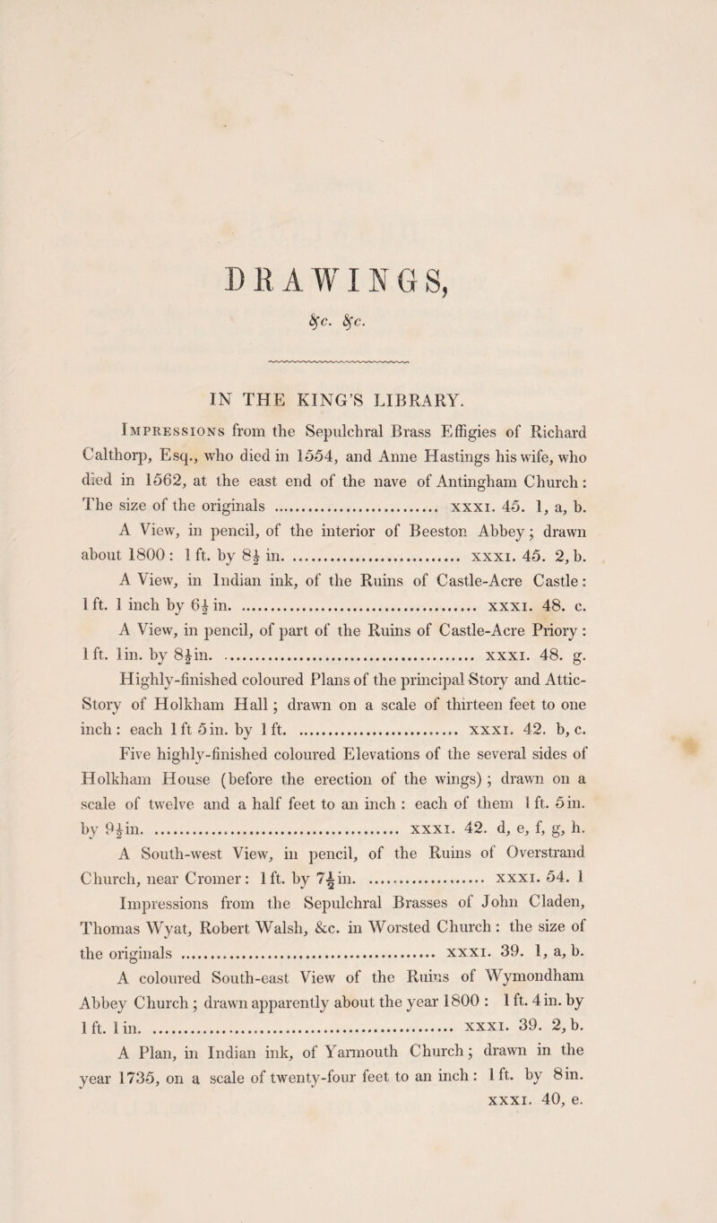 DRAWINGS, fyc. fyc. IN THE KING’S LIBRARY. Impressions from the Sepulchral Brass Effigies of Richard Cal thorp. Esq., who died in 1554, and Anne Hastings his wife, who died in 1562, at the east end of the nave of Antingham Church: The size of the originals ... xxxi. 45. 1, a, b. A View, in pencil, of the interior of Beeston Abbey; drawn about 1800: 1ft. by 8£ in. xxxi. 45. 2, b. A View, in Indian ink, of the Ruins of Castle-Acre Castle: 1 ft. 1 inch by 6^ in. xxxi. 48. c. A View, in pencil, of part of the Ruins of Castle-Acre Priory: 1ft. lin. by 8£in. xxxi. 48. g. Highly-finished coloured Plans of the principal Story and Attic- Story of Holkham Hall; drawn on a scale of thirteen feet to one inch: each 1ft 5in. by 1ft..— xxxi. 42. b, c. Five highly-finished coloured Elevations of the several sides of Holkham House (before the erection of the wings) ; drawn on a scale of twelve and a half feet to an inch : each of them 1ft. 5 in. by 9Jin. xxxi. 42. d, e, f, g, h. A South-west View, in pencil, of the Ruins of Overstrand Church, near Cromer: 1ft. by 7Ain... xxxi. 54. 1 Impressions from the Sepulchral Brasses of John Claden, Thomas Wyat, Robert Walsh, &c. in Worsted Church: the size of the originals . xxxi. 39. 1, a, b. A coloured South-east View of the Ruins of Wymondham Abbey Church ; drawn apparently about the year 1800 : 1 ft. 4 in. by 1 ft. 1 in. xxxi. 39. 2, b. A Plan, in Indian ink, of Yarmouth Church; drawn in the year 1735, on a scale of twenty-four feet to an inch : 1ft. by Sin. xxxi. 40, e.