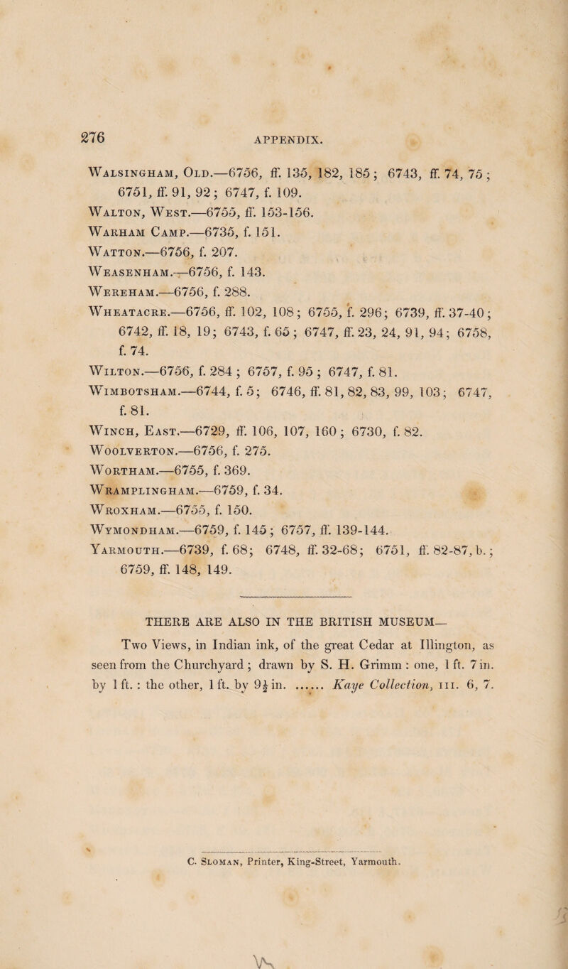 Walsingham, Old.—6756, ff. 135, 182, 185; 6743, fF. 74, 75; 6751, ff. 91, 92; 6747, f. 109. Walton, West.—6755, ff. 153-156. Warham Camp.—6735, f. 151. Watton.—6756, f. 207. Weasenham.—6756, f. 143. Wereham.—6756, f. 288. Wheatacre.—6756, ff. 102, 108; 6755, f. 296; 6739, ff. 37-40; 6742, ff. 18, 19; 6743, f. 65; 6747, ff. 23, 24, 91, 94; 6758, f. 74. Wilton.—6756, f. 284 ; 6757, f. 95 ; 6747, f. 81. Wimbotsham.—6744, f. 5; 6746, ff. 81, 82, 83, 99, 103; 6747, f. 81. Winch, East.—6729, ff. 106, 107, 160; 6730, f. 82. Woolverton.—6756, f. 275. Wortham.—6755, f. 369. Wramplingham.—6759, f. 34. Wroxham.-—6755, f. 150. Wymondiiam.—6759, f. 145; 6757, ff. 139-144. Yarmouth.—6739, f. 68; 6748, ff. 32-68; 6751, ff 82-87, b.; 6759, ff. 148, 149. THERE ARE ALSO IN THE BRITISH MUSEUM— Two Views, in Indian ink, of the great Cedar at Illington, as seen from the Churchyard; drawn by S. H. Grimm : one, 1 ft. 7 in. by 1ft. : the other, 1ft. by 9^in. Kaye Collection, in. 6, 7. C. Sloman, Printer, King-Street, Yarmouth,