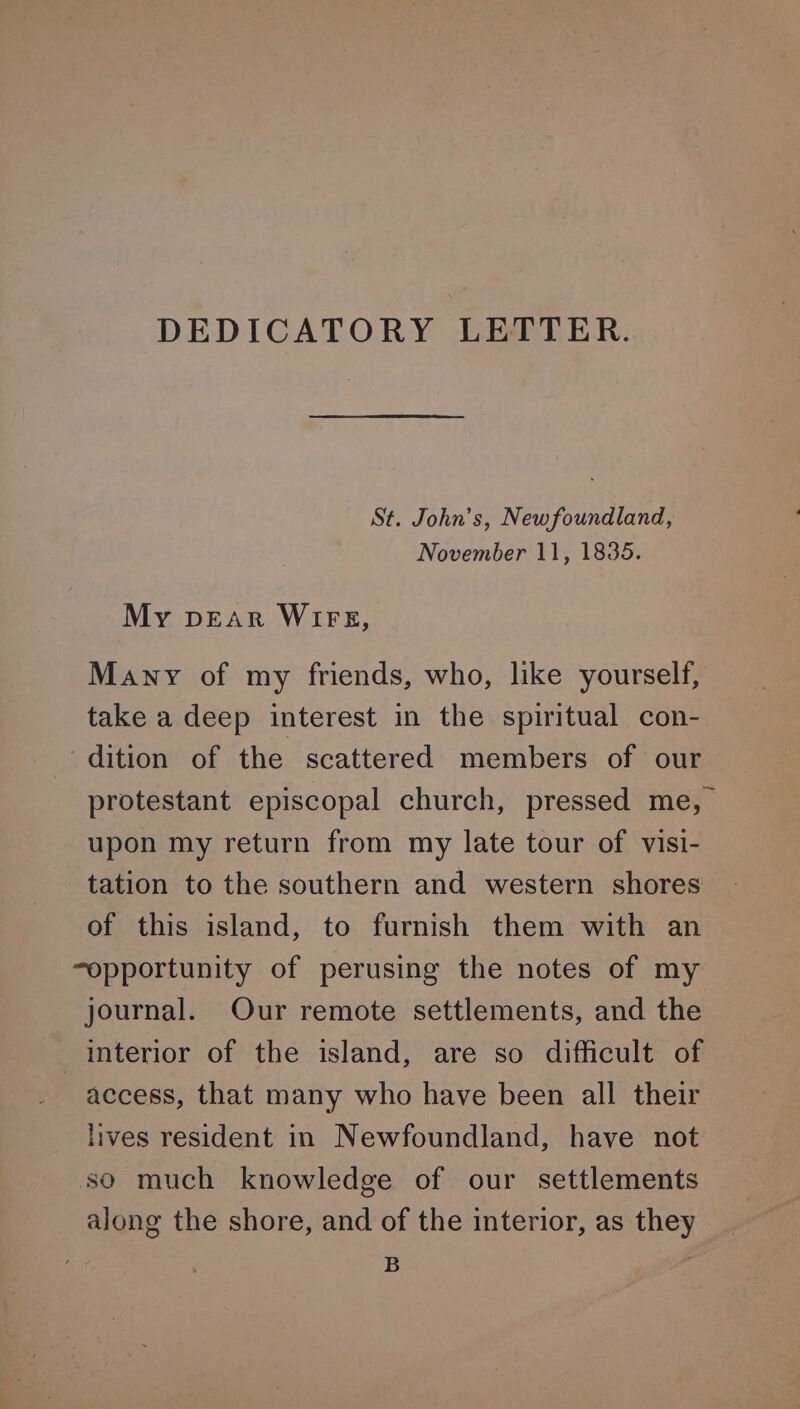 DEDICATORY LETTER. St. John’s, Newfoundland, November 11, 1835. My pEAR WIFE, Many of my friends, who, like yourself, take a deep interest in the spiritual con- dition of the scattered members of our protestant episcopal church, pressed me, upon my return from my late tour of visi- tation to the southern and western shores of this island, to furnish them with an “opportunity of perusing the notes of my journal. Our remote settlements, and the interior of the island, are so difficult of access, that many who have been all their lives resident in Newfoundland, have not so much knowledge of our settlements along the shore, and of the interior, as they = .