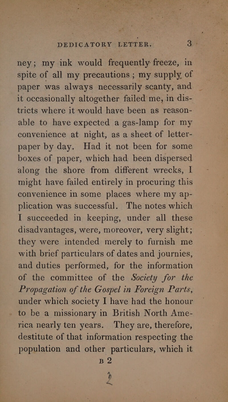 ney; my ink would frequently freeze, in spite of all my precautions ; my supply, of paper was always necessarily scanty, and it occasionally altogether failed me, in dis- tricts where it would have been as reason- able to have expected a gas-lamp for my convenience at night, as a sheet of letter- paper by day. Had it not been for some boxes of paper, which had been dispersed along the shore from different wrecks, | might have failed entirely in procuring this convenience in some places where my ap- plication was successful. The notes which I succeeded in keeping, under all these disadvantages, were, moreover, very slight; they were intended merely to furnish me with brief particulars of dates and journies, and duties performed, for the information of the committee of the Society for the Propagation of the Gospel in Foreign Parts, under which society I have had the honour to be a missionary in British North Ame- rica nearly ten years. They are, therefore, destitute of that information respecting the population and other particulars, which it B 2 hh