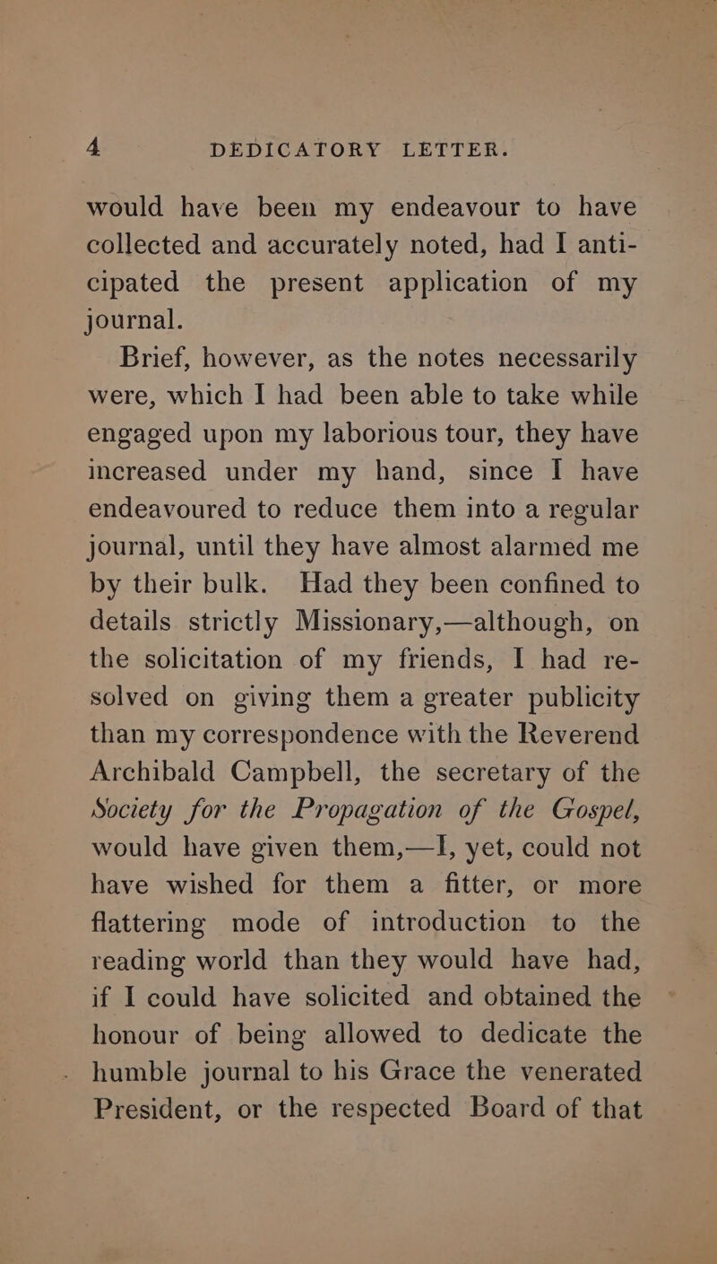 would have been my endeavour to have collected and accurately noted, had I anti- cipated the present application of my journal. Brief, however, as the notes necessarily were, which I had been able to take while engaged upon my laborious tour, they have increased under my hand, since I have endeavoured to reduce them into a regular journal, until they have almost alarmed me by their bulk. Had they been confined to details strictly Missionary,—although, on the solicitation of my friends, I had re- solved on giving them a greater publicity than my correspondence with the Reverend Archibald Campbell, the secretary of the Society for the Propagation of the Gospel, would have given them,—TI, yet, could not have wished for them a fitter, or more flattering mode of introduction to the reading world than they would have had, if I could have solicited and obtained the honour of being allowed to dedicate the humble journal to his Grace the venerated President, or the respected Board of that