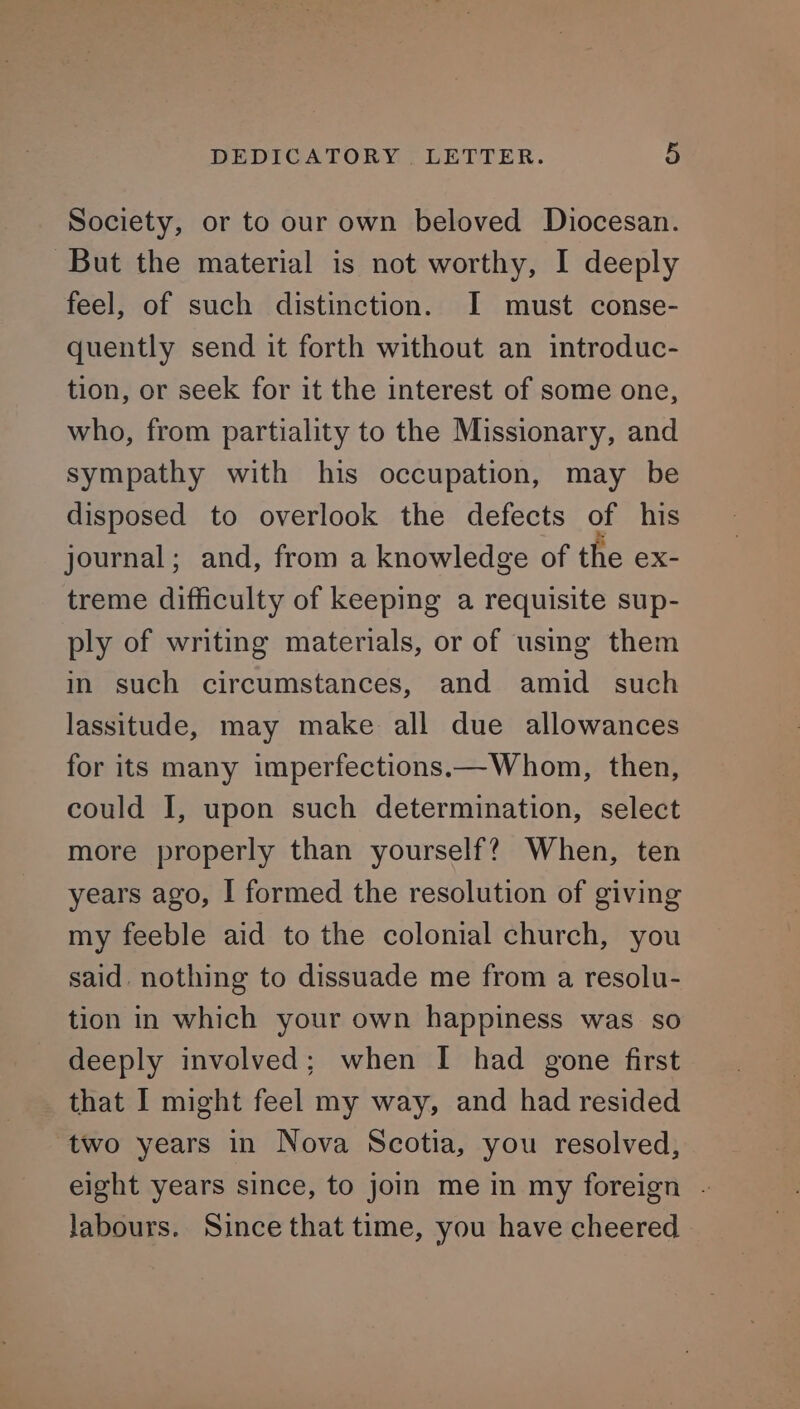 Society, or to our own beloved Diocesan. But the material is not worthy, I deeply feel, of such distinction. I must conse- quently send it forth without an introduc- tion, or seek for it the interest of some one, who, from partiality to the Missionary, and sympathy with his occupation, may be disposed to overlook the defects of his journal; and, from a knowledge of the ex- treme difficulty of keeping a requisite sup- ply of writing materials, or of using them in such circumstances, and amid such lassitude, may make all due allowances for its many imperfections.—Whom, then, could I, upon such determination, select more properly than yourself? When, ten years ago, I formed the resolution of giving my feeble aid to the colonial church, you said. nothing to dissuade me from a resolu- tion in which your own happiness was so deeply involved; when I had gone first that I might feel my way, and had resided two years in Nova Scotia, you resolved, eight years since, to join mein my foreign - labours. Since that time, you have cheered -