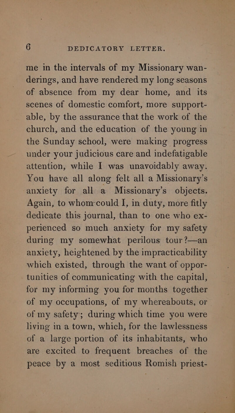 me in the intervals of my Missionary wan- derings, and have rendered my long seasons of absence from my dear home, and its scenes of domestic comfort, more support- able, by the assurance that the work of the church, and the education of the young in the Sunday school, were making progress under your judicious care and indefatigable attention, while I was unavoidably away. You have all along felt all a Missionary’s anxiety for all a Missionary’s objects. Again, to whom-could I, in duty, more fitly dedicate this journal, than to one who ex- perienced so much anxiety for my safety during my somewhat perilous tour ?—an anxiety, heightened by the impracticability which existed, through the want of oppor- tunities of communicating with the capital, for my informing you for months together of my occupations, of my whereabouts, or of my safety; during which time you were living in a town, which, for the lawlessness of a large portion of its inhabitants, who are excited to frequent breaches of the peace by a most seditious Romish priest- vt Oo