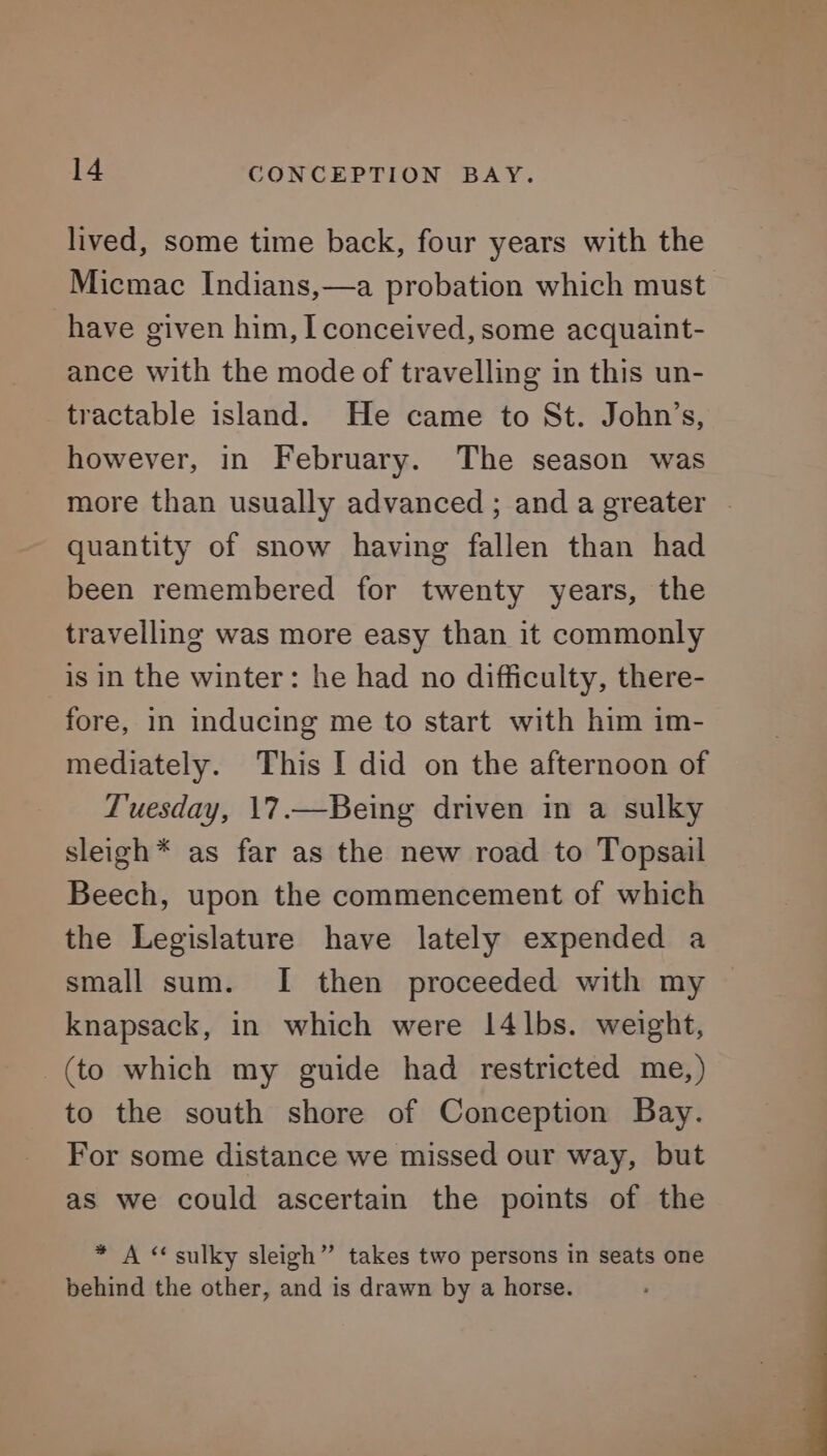 lived, some time back, four years with the Micmac Indians,—a probation which must have given him, I conceived, some acquaint- ance with the mode of travelling in this un- tractable island. He came to St. John’s, however, in February. The season was more than usually advanced ; and a greater ~ quantity of snow having fallen than had been remembered for twenty years, the travelling was more easy than it commonly is in the winter: he had no difficulty, there- fore, in inducing me to start with him im- mediately. This I did on the afternoon of Tuesday, 17.—Being driven in a sulky sleigh* as far as the new road to Topsail Beech, upon the commencement of which the Legislature have lately expended a small sum. I then proceeded with my knapsack, in which were 14lbs. weight, (to which my guide had restricted me,) to the south shore of Conception Bay. For some distance we missed our way, but as we could ascertain the points of the * A “sulky sleigh” takes two persons in seats one behind the other, and is drawn by a horse.