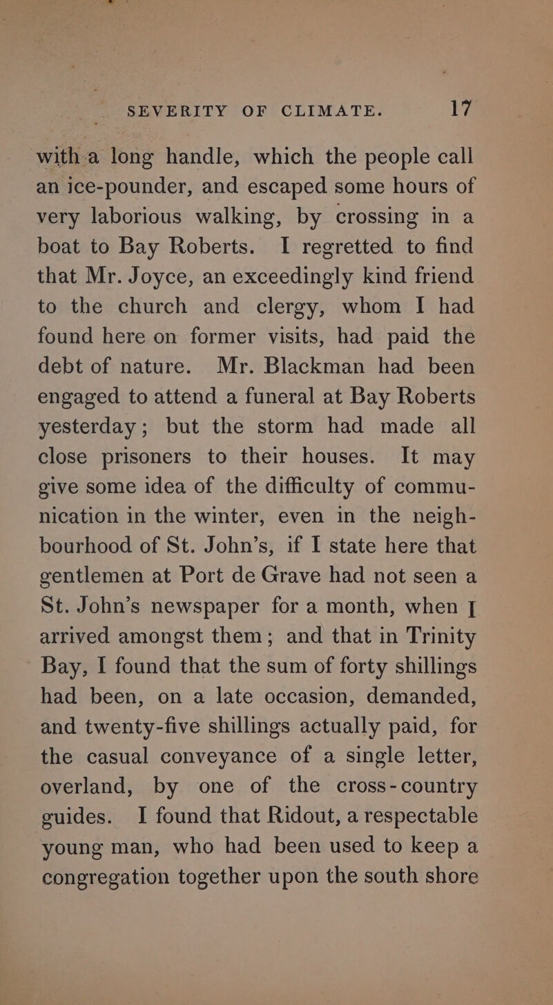 with a long handle, which the people call an ice-pounder, and escaped some hours of very laborious walking, by crossing in a boat to Bay Roberts. I regretted to find that Mr. Joyce, an exceedingly kind friend to the church and clergy, whom I had found here on former visits, had paid the debt of nature. Mr. Blackman had been engaged to attend a funeral at Bay Roberts yesterday; but the storm had made all close prisoners to their houses. It may give some idea of the difficulty of commu- nication in the winter, even in the neigh- bourhood of St. John’s, if I state here that gentlemen at Port de Grave had not seen a St. John’s newspaper for a month, when [| arrived amongst them; and that in Trinity Bay, I found that the sum of forty shillings had been, on a late occasion, demanded, and twenty-five shillings actually paid, for the casual conveyance of a single letter, overland, by one of the cross-country guides. I found that Ridout, a respectable young man, who had been used to keep a congregation together upon the south shore