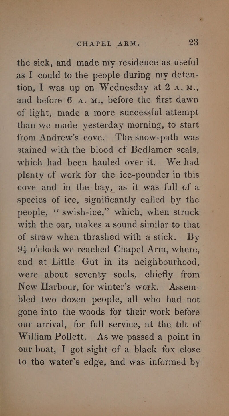 the sick, and made my residence as useful as I could to the people during my deten- tion, I was up on Wednesday at 2 a. M., and before 6 a. M., before the first dawn of light, made a more successful attempt than we made yesterday morning, to start from Andrew’s cove. The snow-path was stained with the blood of Bedlamer seals, which had been hauled over it. We had plenty of work for the ice-pounder in this cove and in the bay, as it was full of a species of ice, significantly called by the people, ‘‘ swish-ice,” which, when struck with the oar, makes a sound similar to that of straw when thrashed with a stick. By 91 o'clock we reached Chapel Arm, where, and at Little Gut in its neighbourhood, were about seventy souls, chiefly from New Harbour, for winter’s work. Assem- bled two dozen people, all who had not gone into the woods for their work before our arrival, for full service, at the tilt of William Pollett. As we passed a point in our boat, I got sight of a black fox close to the water’s edge, and was informed by