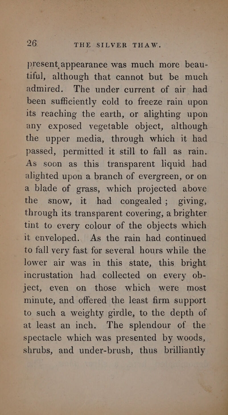 present,appearance was much more beau- tiful, although that cannot but be much admired. The under current of air had been sufficiently cold to freeze rain upon its reaching the earth, or alighting upon any exposed vegetable object, although the upper media, through which it had passed, permitted it still to fall as rain. As soon as this transparent liquid had alighted upon a branch of evergreen, or on a blade of grass, which projected above the snow, it had congealed; giving, through its transparent covering, a brighter tint to every colour of the objects which it enveloped.. As the rain had continued to fall very fast for several hours while the lower air was in this state, this bright incrustation had collected on every ob- ject, even on those which were most minute, and offered the least firm support to such a weighty girdle, to the depth of at least an inch. The splendour of the spectacle which was presented by woods, shrubs, and under-brush, thus brilliantly