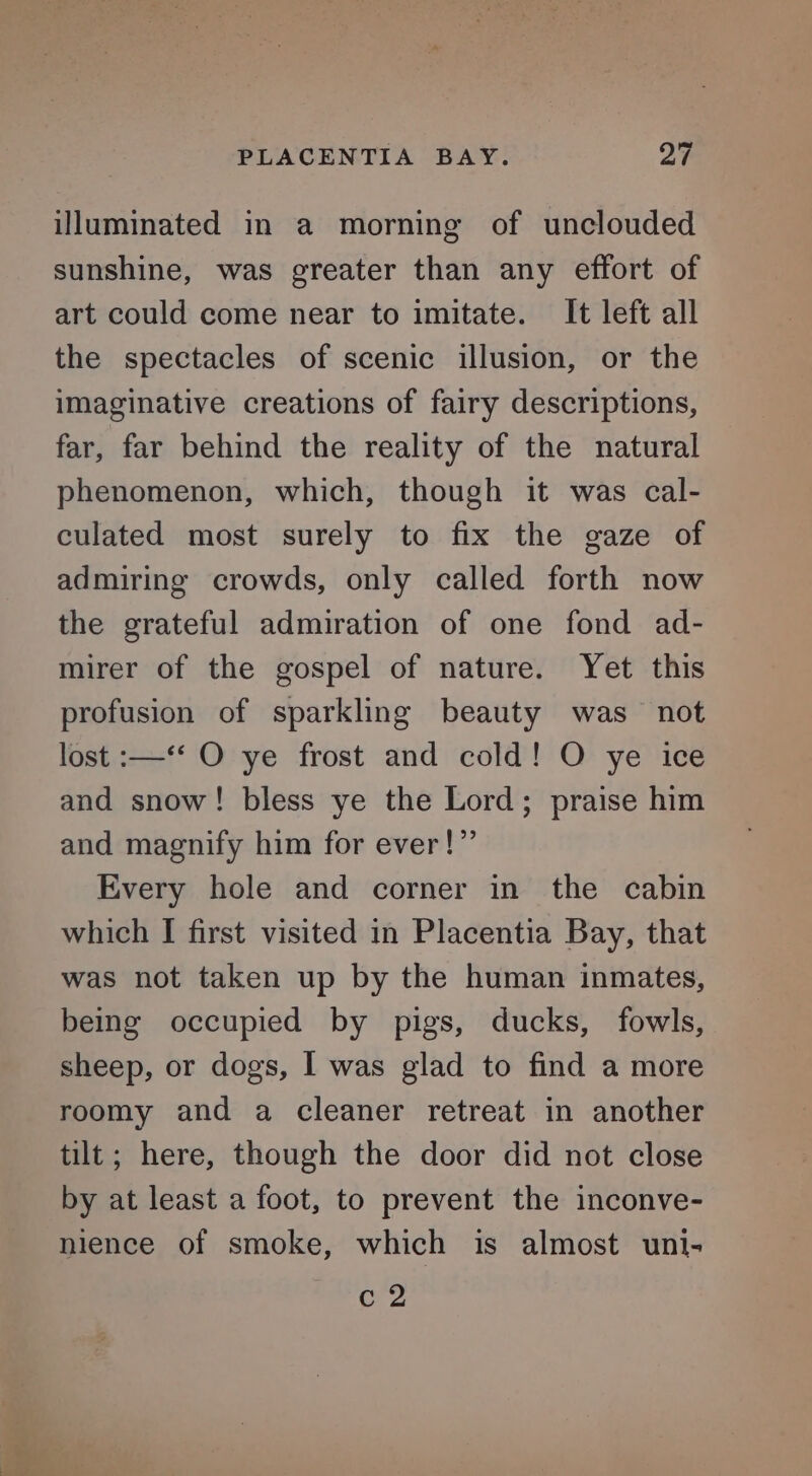 illuminated in a morning of unclouded sunshine, was greater than any effort of art could come near to imitate. It left all the spectacles of scenic illusion, or the imaginative creations of fairy descriptions, far, far behind the reality of the natural phenomenon, which, though it was cal- culated most surely to fix the gaze of admiring crowds, only called forth now the grateful admiration of one fond ad- mirer of the gospel of nature. Yet this profusion of sparkling beauty was not lost :—‘‘ O ye frost and cold! O ye ice and snow! bless ye the Lord; praise him and magnify him for ever!” Every hole and corner in the cabin which I first visited in Placentia Bay, that was not taken up by the human inmates, being occupied by pigs, ducks, fowls, sheep, or dogs, I was glad to find a more roomy and a cleaner retreat in another tilt; here, though the door did not close by at least a foot, to prevent the inconve- nience of smoke, which is almost uni- crs