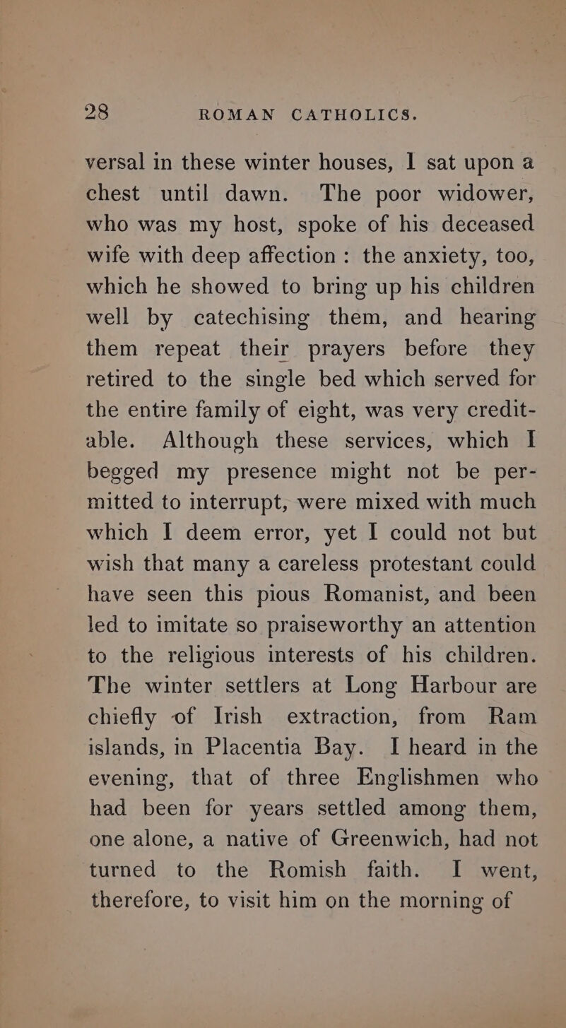 versal in these winter houses, I sat upon a chest until dawn. The poor widower, who was my host, spoke of his deceased wife with deep affection: the anxiety, too, which he showed to bring up his children well by catechising them, and hearing them repeat their prayers before they retired to the single bed which served for the entire family of eight, was very credit- able. Although these services, which I begged my presence might not be per- mitted to interrupt, were mixed with much which I deem error, yet I could not but wish that many a careless protestant could have seen this pious Romanist, and been led to imitate so praiseworthy an attention to the religious interests of his children. The winter settlers at Long Harbour are chiefly of Irish extraction, from Ram islands, in Placentia Bay. I heard in the evening, that of three Englishmen who had been for years settled among them, one alone, a native of Greenwich, had not turned to the Romish faith. I went, therefore, to visit him on the morning of