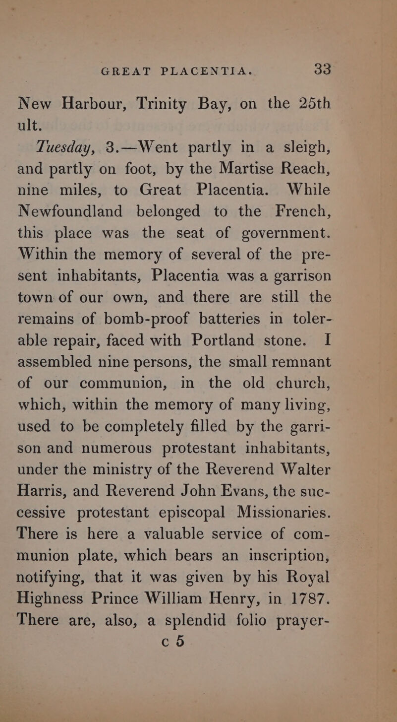 GREAT PLACENTIA. 3a New Harbour, Trinity Bay, on the 25th ult. LTuesday, 3.—Went partly in a sleigh, and partly on foot, by the Martise Reach, nine miles, to Great Placentia. While Newfoundland belonged to the French, this place was the seat of government. Within the memory of several of the pre- sent inhabitants, Placentia was a garrison town: of our own, and there are still the remains of bomb-proof batteries in toler- able repair, faced with Portland stone. I assembled nine persons, the small remnant of our communion, in the old church, which, within the memory of many living, used to be completely filled by the garri- son and numerous protestant inhabitants, under the ministry of the Reverend Walter Harris, and Reverend John Evans, the suc- cessive protestant episcopal Missionaries. There is here a valuable service of com- munion plate, which bears an inscription, notifying, that it was given by his Royal Highness Prince William Henry, in 1787. There are, also, a splendid folio prayer- c 5