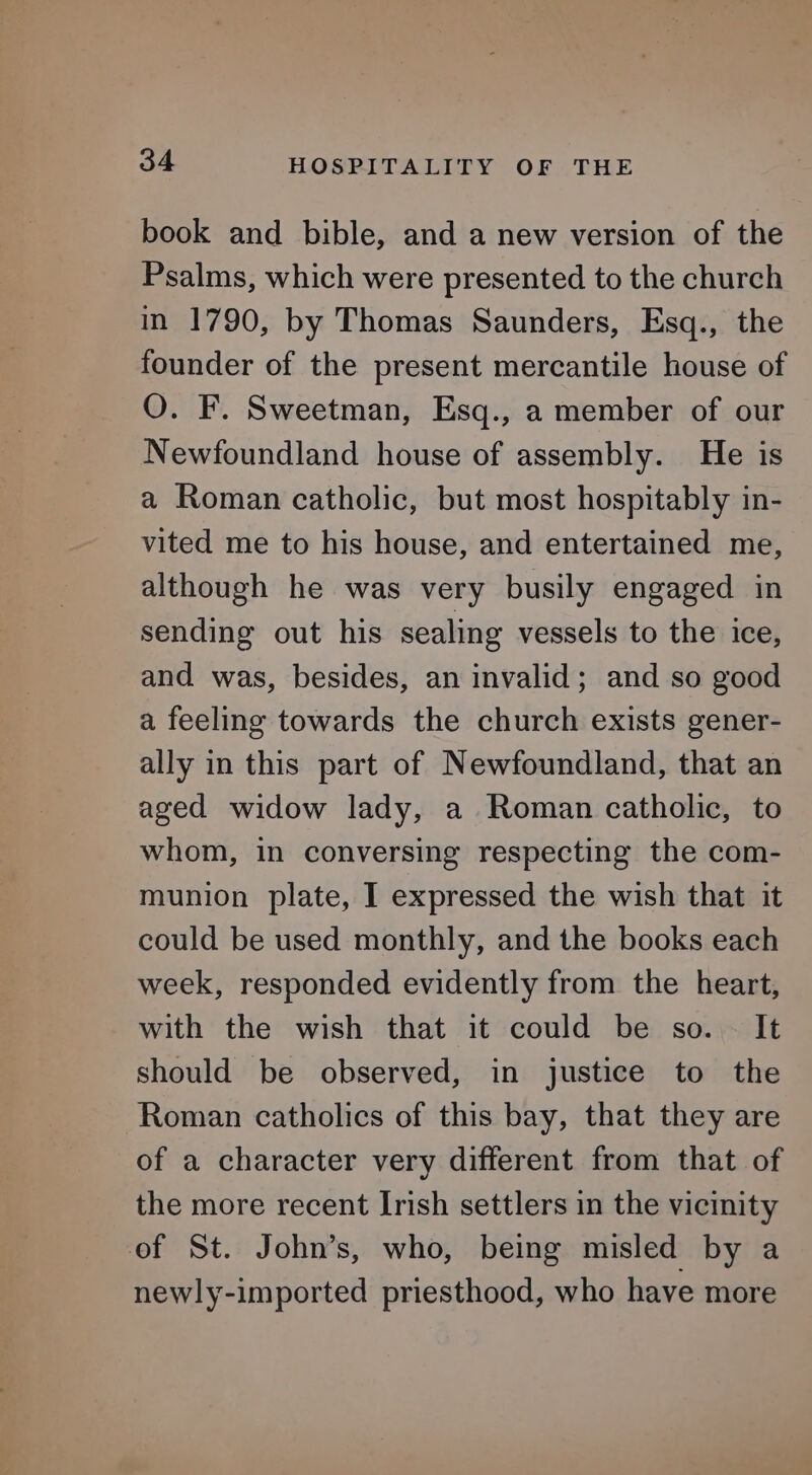 book and bible, and a new version of the Psalms, which were presented to the church in 1790, by Thomas Saunders, Esq., the founder of the present mercantile house of O. F. Sweetman, Esq., a member of our Newfoundland house of assembly. He is a Roman catholic, but most hospitably in- vited me to his house, and entertained me, although he was very busily engaged in sending out his sealing vessels to the ice, and was, besides, an invalid; and so good a feeling towards the church exists gener- ally in this part of Newfoundland, that an aged widow lady, a Roman catholic, to whom, in conversing respecting the com- munion plate, I expressed the wish that it could be used monthly, and the books each week, responded evidently from the heart, with the wish that it could be so. — It should be observed, in justice to the Roman catholics of this bay, that they are of a character very different from that of the more recent Irish settlers in the vicinity of St. John’s, who, being misled by a newly-imported priesthood, who have more