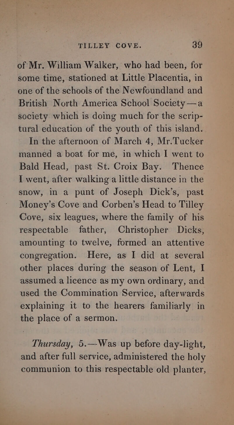 of Mr. William Walker, who had been, for some time, stationed at Little Placentia, in one of the schools of the Newfoundland and British North America School Society —a society which is doing much for the scrip- tural education of the youth of this island. In the afternoon of March 4, Mr.Tucker manned a boat for me, in which I went to Bald Head, past St. Croix Bay. Thence I went, after walking a little distance in the snow, in a punt of Joseph Dick’s, past — Money’s Cove and Corben’s Head to Tilley Cove, six leagues, where the family of his respectable father, Christopher Dicks, amounting to twelve, formed an attentive congregation. Here, as I did at several other places during the season of Lent, I assumed a licence as my own ordinary, and used the Commination Service, afterwards explaining it to the hearers familiarly in the place of a sermon. Thursday, 5.—-Was up before day-light, and after full service, administered the holy communion to this respectable old planter,