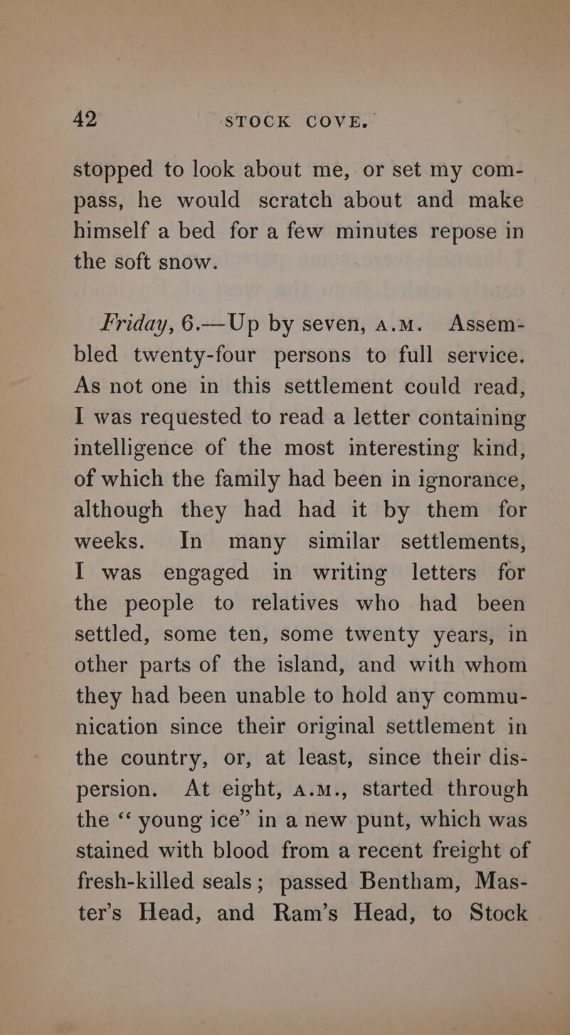 stopped to look about me, or set my com- pass, he would scratch about and make himself a bed for a few minutes repose in the soft snow. Friday, 6.—Up by seven, a.m. Assem- bled twenty-four persons to full service. As not one in this settlement could read, I was requested to read a letter containing intelligence of the most interesting kind, of which the family had been in ignorance, although they had had it by them for weeks. In many similar settlements, I was engaged in writing letters for the people to relatives who had been settled, some ten, some twenty years, in other parts of the island, and with whom they had been unable to hold any commu- nication since their original settlement in the country, or, at least, since their dis- persion. At eight, a.m., started through the ‘‘ young ice” in a new punt, which was stained with blood from a recent freight of fresh-killed seals; passed Bentham, Mas- ters Head, and Ram’s Head, to Stock