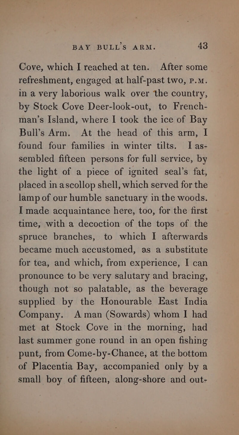 Cove, which I reached at ten. After some refreshment, engaged at half-past two, p.m. in a very laborious walk over the country, by Stock Cove Deer-look-out, to French- man’s Island, where I took the ice of Bay Bull’s Arm. At the head of this arm, I found four families in winter tilts. IT as- sembled fifteen persons for full service, by the light of a piece of ignited seal’s fat, placed in ascollop shell, which served for the lamp of our humble sanctuary in the woods. I made acquaintance here, too, for the first time, with a decoction of the tops of the spruce branches, to which I afterwards became much accustomed, as a substitute for tea, and which, from experience, I can pronounce to be very salutary and bracing, though not so palatable, as the beverage supplied by the Honourable East India Company. A man (Sowards) whom I had met at Stock Cove in the morning, had last summer gone round in an open fishing punt, from Come-by-Chance, at the bottom of Placentia Bay, accompanied only by a small boy of fifteen, along-shore and out-