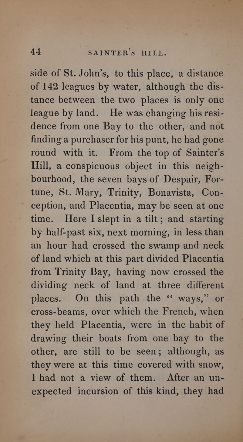 side of St. John’s, to this place, a distance of 142 leagues by water, although the dis- tance between the two places is only one league by land. He was changing his resi- dence from one Bay to the other, and not finding a purchaser for his punt, he had gone round with it. From the top of Sainter’s Hill, a conspicuous object in this neigh- bourhood, the seven bays of Despair, For- tune, St. Mary, Trinity, Bonavista, Con- ception, and Placentia, may be seen at one time. Here I slept in a tilt; and starting by half-past six, next morning, in less than an hour had crossed the swamp and neck of land which at this part divided Placentia from Trinity Bay, having now crossed the dividing neck of land at three different places. On this path the ‘‘ ways,” or cross-beams, over which the French, when they held Placentia, were in the habit of drawing their boats from one bay to the other, are still to be seen; although, as they were at this time covered with snow, I had not a view of them. After an un- expected incursion of this kind, they had