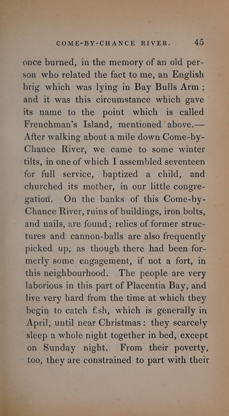 once burned, in the memory of an old per- son who related the fact to me, an English brig which was lying in Bay Bulls Arm ; and it was this circumstance which gave its name to the point which is called Frenchman’s Island, mentioned above.— After walking about a mile down Come-by- Chance River, we came to some winter tilts, in one of which I assembled seventeen for full service, baptized a child, and churched its mother, in our little congre- gation. On the banks of this Come-by- Chance River, ruins of buildings, iron bolts, and nails, are found; relics of former struc- tures and cannon-balls are also frequently picked up, as though there had been for- merly some engagement, if not a fort, in this neighbourhood. The people are very laborious in this part of Placentia Bay, and live very hard from the time at which they begin to catch fish, which is generally in April, until near Christmas: they scarcely sleep a whole night together in bed, except on Sunday night. From their poverty, too, they are constrained to part with their