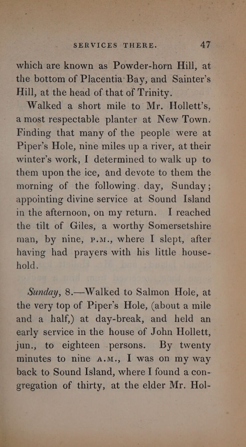 which are known as Powder-horn Hill, at the bottom of Placentia: Bay, and Sainter’s Hill, at the head of that of Trinity. Walked a short mile to Mr. Hollett’s, a most respectable planter at New Town. Finding that many of the people were at Piper’s Hole, nine miles up a river, at their winter’s work, I determined to walk up to them upon the ice, and devote to them the morning of the following. day, Sunday; appointing divine service at Sound Island in the afternoon, on my return. I reached the tilt of Giles, a worthy Somersetshire man, by nine, p.mM., where I slept, after having had prayers with his little house- hold. Sunday, 8.—Walked to Salmon Hole, at the very top of Piper's Hole, (about a mile and a half,) at day-break, and held an early service in the house of John Hollett, jun., to eighteen persons. By twenty minutes to nine a.m., 1 was on my way back to Sound Island, where I found a con- gregation of thirty, at the elder Mr. Hol-