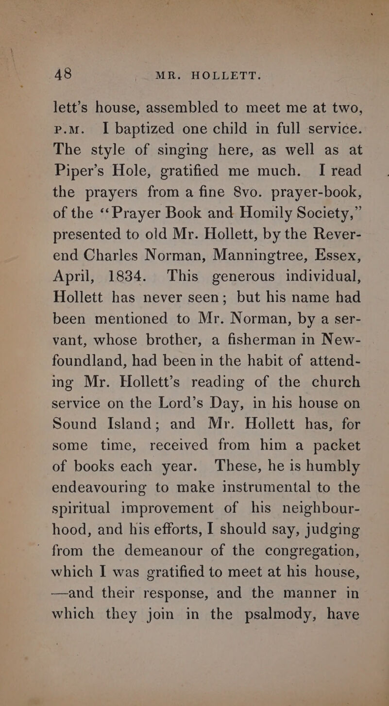 A8 MR. HOLLETT. lett’s house, assembled to meet me at two, p.m. I baptized one child in full service. The style of singing here, as well as at Piper’s Hole, gratified me much. I read the prayers from a fine 8vo. prayer-book, of the ‘‘ Prayer Book and Homily Society,” presented to old Mr. Hollett, by the Rever- end Charles Norman, Manningtree, Essex, April, 1834. This generous individual, Hollett has never seen; but his name had been mentioned to Mr. Norman, by a ser- vant, whose brother, a fisherman in New- foundland, had been in the habit of attend- ing Mr. Hollett’s reading of the church service on the Lord’s Day, in his house on Sound Island; and Mr. Hollett has, for some time, received from him a packet of books each year. These, he is humbly endeavouring to make instrumental to the spiritual improvement of his neighbour- hood, and his efforts, I should say, judging - from the demeanour of the congregation, which I was gratified to meet at his house, ——and their response, and the manner in which they joi in the psalmody, have