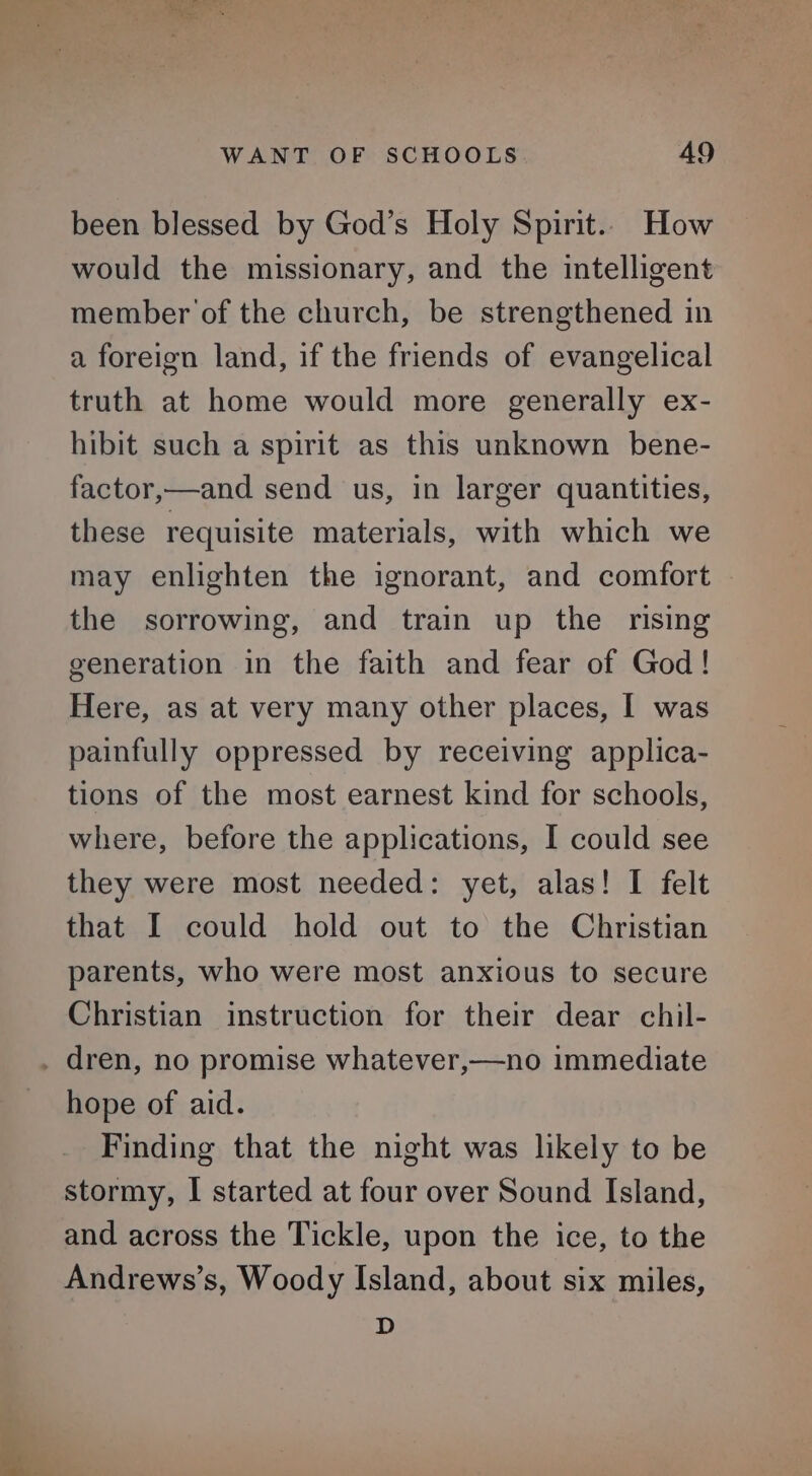 been blessed by God’s Holy Spirit.. How would the missionary, and the intelligent member of the church, be strengthened in a foreign land, if the friends of evangelical truth at home would more generally ex- hibit such a spirit as this unknown bene- factor,—and send us, in larger quantities, these requisite materials, with which we may enlighten the ignorant, and comfort the sorrowing, and train up the rising generation in the faith and fear of God! Here, as at very many other places, I was painfully oppressed by receiving applica- tions of the most earnest kind for schools, where, before the applications, I could see they were most needed: yet, alas! I felt that I could hold out to the Christian parents, who were most anxious to secure Christian instruction for their dear chil- . dren, no promise whatever,—no immediate hope of aid. Finding that the night was likely to be stormy, I started at four over Sound Island, and across the Tickle, upon the ice, to the Andrews’s, Woody Island, about six miles, D