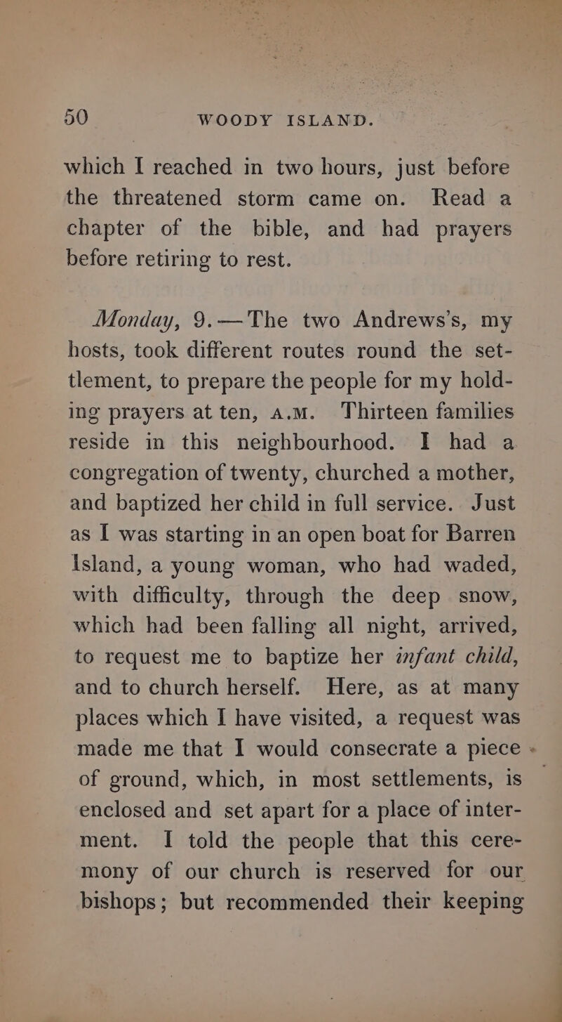 which I reached in two hours, just before the threatened storm came on. Read a chapter of the bible, and had prayers before retiring to rest. Monday, 9.—The two Andrews’s, my hosts, took different routes round the set- tlement, to prepare the people for my hold- ing prayers at ten, a.M. Thirteen families reside in this neighbourhood. I had a congregation of twenty, churched a mother, and baptized her child in full service. Just as I was starting in an open boat for Barren Island, a young woman, who had waded, with difficulty, through the deep snow, which had been falling all night, arrived, to request me to baptize her infant child, and to church herself. Here, as at many places which I have visited, a request was made me that I would consecrate a piece « of ground, which, in most settlements, is enclosed and set apart for a place of inter- ment. I told the people that this cere- mony of our church is reserved for our bishops; but recommended their keeping