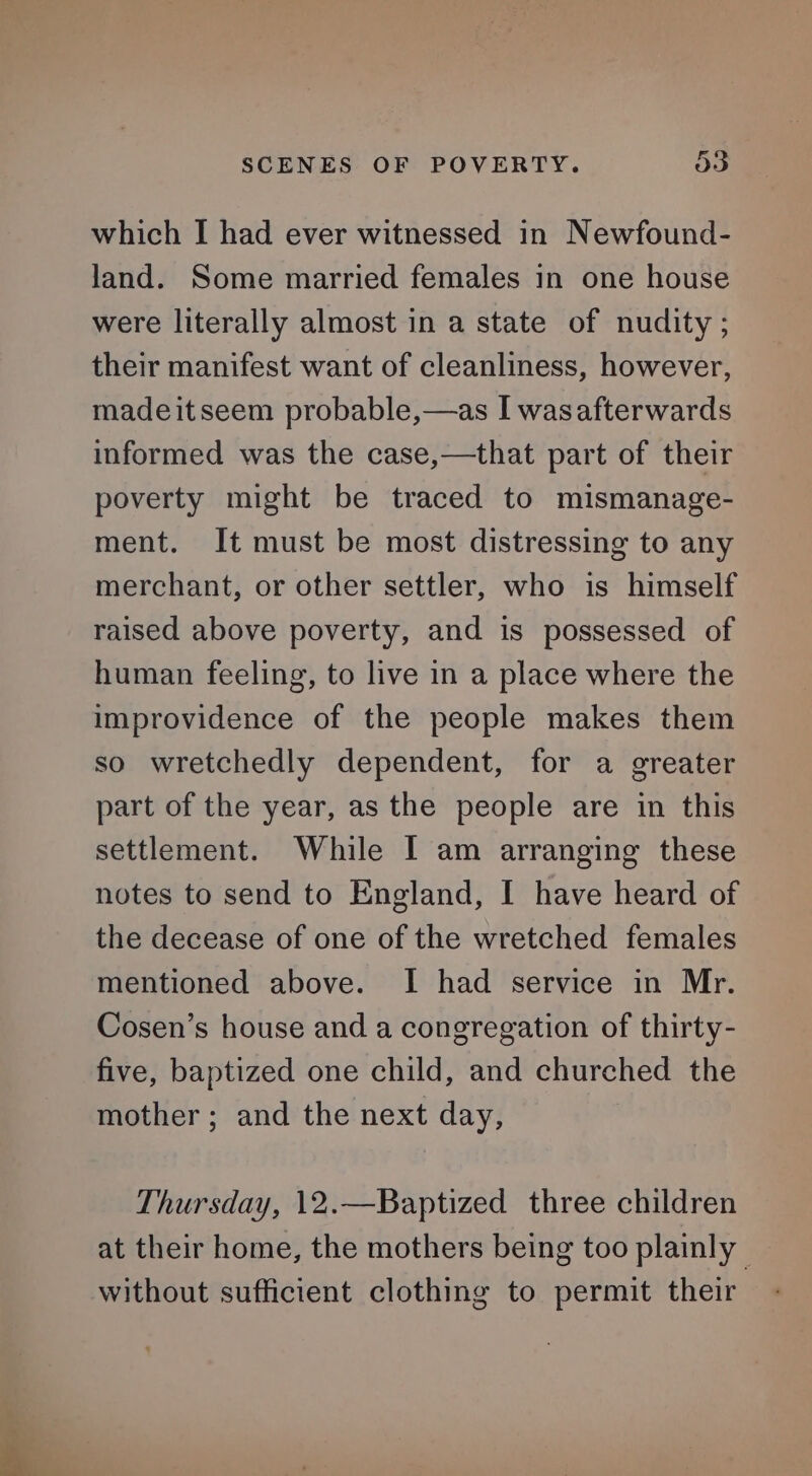 SCENES OF POVERTY. oo which I had ever witnessed in Newfound- land. Some married females in one house were literally almost in a state of nudity ; their manifest want of cleanliness, however, madeitseem probable,—as I wasafterwards informed was the case,—that part of their poverty might be traced to mismanage- ment. It must be most distressing to any merchant, or other settler, who is himself raised above poverty, and is possessed of human feeling, to live in a place where the improvidence of the people makes them so wretchedly dependent, for a greater part of the year, as the people are in this settlement. While I am arranging these notes to send to England, [ have heard of the decease of one of the wretched females mentioned above. I had service in Mr. Cosen’s house and a congregation of thirty- five, baptized one child, and churched the mother ; and the next day, Thursday, 12.—Baptized three children at their home, the mothers being too plainly without sufficient clothing to permit their
