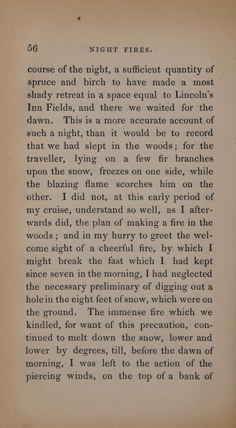 course of the night, a sufficient quantity of spruce and birch to have made a most shady retreat in a space equal to Lincoln's Inn Fields, and there we waited for the dawn. This is a more accurate account of such a night, than it would be to record that we had slept in the woods; for the traveller, lying on a few fir branches upon the snow, freezes on one side, while the blazing flame scorches him on the other. I did not, at this early period of my cruise, understand so well, as I after- wards did, the plan of making a fire in the woods ; and in my hurry to greet the wel- come sight of a cheerful fire, by which | might break the fast which I had kept since seven in the morning, I had neglected the necessary preliminary of digging out a holein the eight feet of snow, which were on the ground. The immense fire which we kindled, for want of this precaution, con- tinued to melt down the snow, lower and lower by degrees, till, before the dawn of morning, I was left to the action of the piercing winds, on the top of a bank of