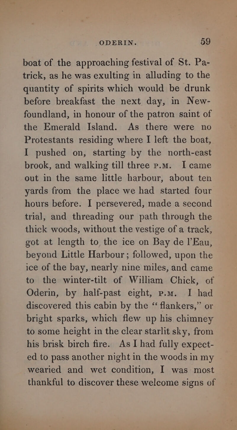 boat of the approaching festival of St. Pa- trick, as he was exulting in alluding to the quantity of spirits which would be drunk before breakfast the next day, in New- foundland, in honour of the patron saint of the Emerald Island. As there were no Protestants residing where I left the boat, I pushed on, starting by the north-east brook, and walking till three p.m. I came out in the same little harbour, about ten yards from the place we had started four hours before. I persevered, made a second trial, and threading our path through the thick woods, without the vestige of a track, got at length to the ice on Bay de l’Eau, beyond Little Harbour ; followed, upon the ice of the bay, nearly nine miles, and came to the winter-tilt of William Chick, of Oderin, by half-past eight, p.m. I had discovered this cabin by the “ flankers,” or bright sparks, which flew up his chimney to some height in the clear starlit sky, from his brisk birch fire. As I had fully expect- ed to pass another night in the woods in my wearied and wet condition, I was most thankful to discover these welcome signs of