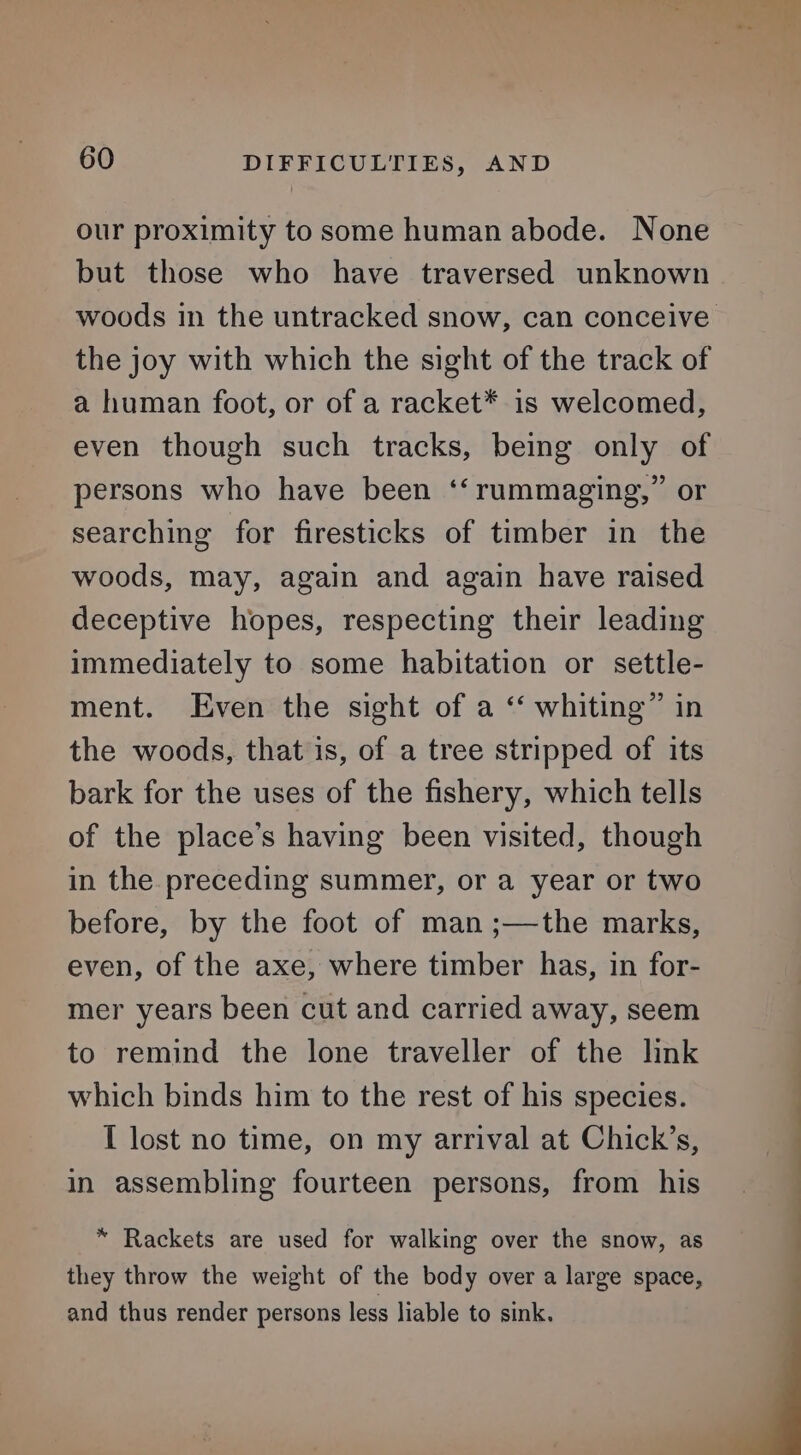 our proximity to some human abode. None but those who have traversed unknown the joy with which the sight of the track of a human foot, or of a racket* is welcomed, even though such tracks, being only of persons who have been ‘‘ rummaging,” or searching for firesticks of timber in the woods, may, again and again have raised deceptive hopes, respecting their leading immediately to some habitation or settle- ment. Even the sight of a ‘ whiting” in the woods, that is, of a tree stripped of its bark for the uses of the fishery, which tells of the place’s having been visited, though in the preceding summer, or a year or two before, by the foot of man ;—the marks, even, of the axe, where timber has, in for- mer years been cut and carried away, seem to remind the lone traveller of the lnk which binds him to the rest of his species. I lost no time, on my arrival at Chick’s, in assembling fourteen persons, from his * Rackets are used for walking over the snow, as they throw the weight of the body over a large space, and thus render persons less liable to sink.