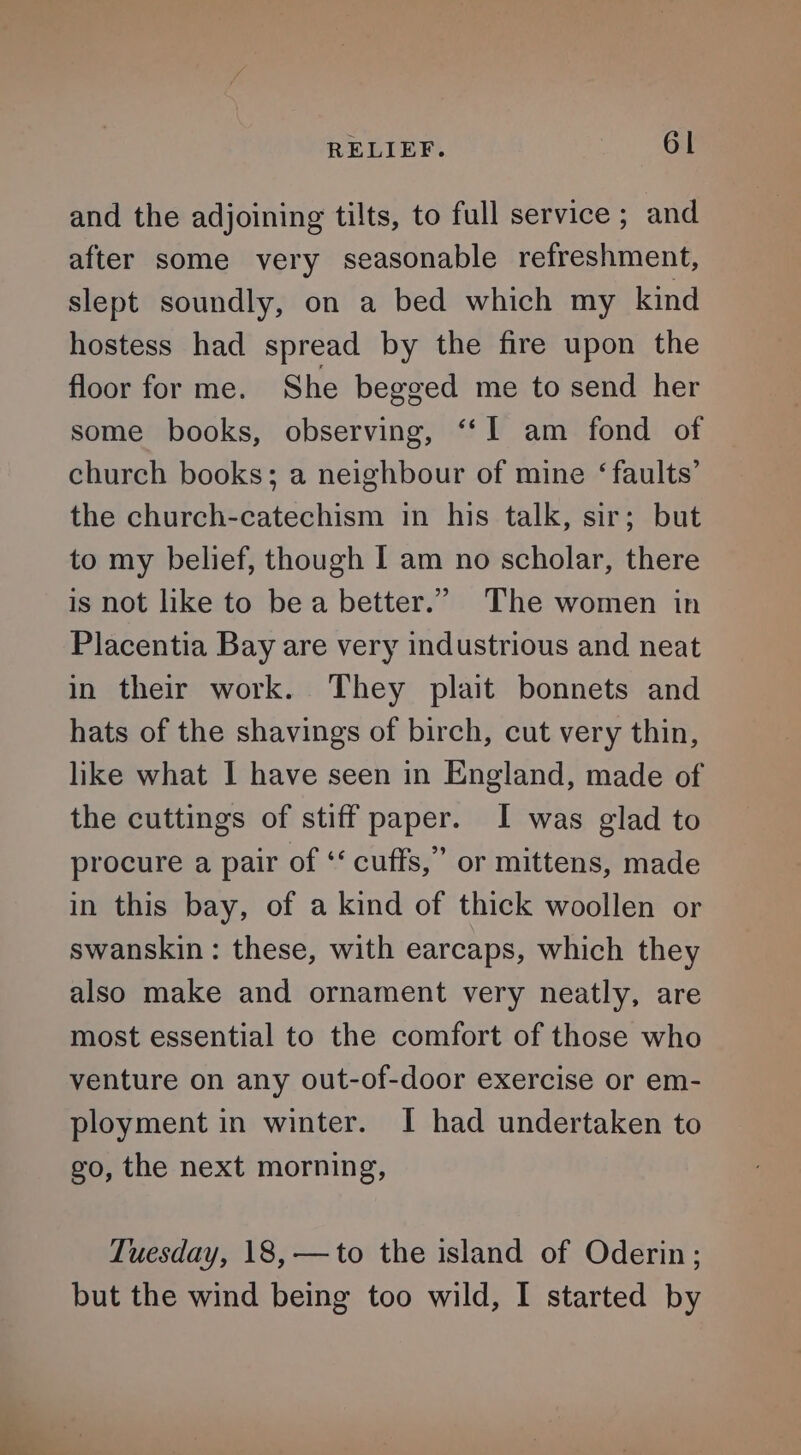 and the adjoining tilts, to full service; and after some very seasonable refreshment, slept soundly, on a bed which my kind hostess had spread by the fire upon the floor for me. She begged me to send her some books, observing, ‘‘I am fond of church books; a neighbour of mine ‘faults’ the church-catechism in his talk, sir; but to my belief, though I am no scholar, there is not like to be a better.” The women in Placentia Bay are very industrious and neat in their work. They plait bonnets and hats of the shavings of birch, cut very thin, like what I have seen in England, made of the cuttings of stiff paper. I was glad to procure a pair of ‘‘ cuffs,” or mittens, made in this bay, of a kind of thick woollen or swanskin : these, with earcaps, which they also make and ornament very neatly, are most essential to the comfort of those who venture on any out-of-door exercise or em- ployment in winter. I had undertaken to go, the next morning, Tuesday, 18, —to the island of Oderin; but the wind being too wild, I started by