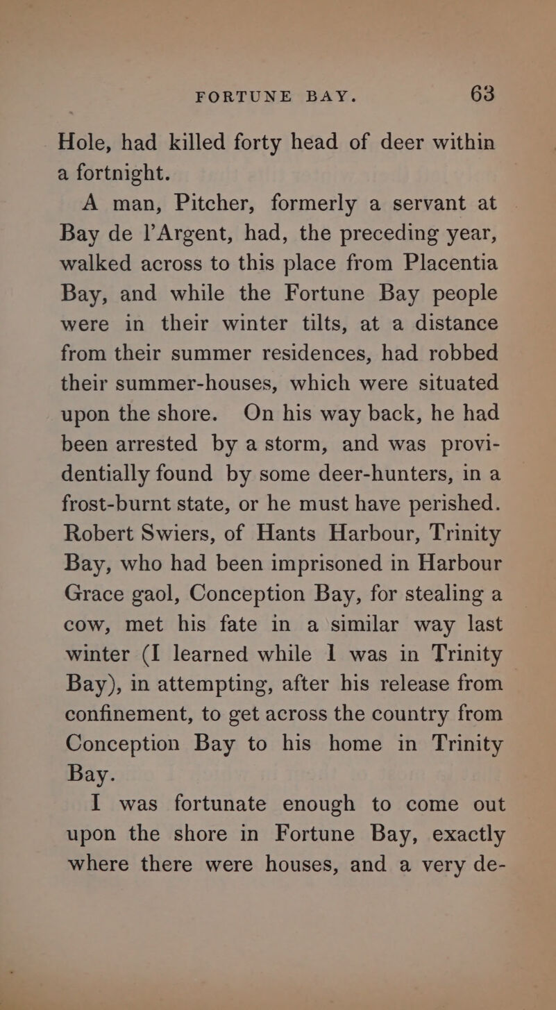 Hole, had killed forty head of deer within a fortnight. A man, Pitcher, formerly a servant at Bay de l’Argent, had, the preceding year, walked across to this place from Placentia Bay, and while the Fortune Bay people were in their winter tilts, at a distance from their summer residences, had robbed their summer-houses, which were situated upon the shore. On his way back, he had been arrested by a storm, and was provi- dentially found by some deer-hunters, in a frost-burnt state, or he must have perished. Robert Swiers, of Hants Harbour, Trinity Bay, who had been imprisoned in Harbour Grace gaol, Conception Bay, for stealing a cow, met his fate in a similar way last winter (I learned while | was in Trinity Bay), in attempting, after his release from confinement, to get across the country from Conception Bay to his home in Trinity Bay. I was fortunate enough to come out upon the shore in Fortune Bay, exactly where there were houses, and a very de-