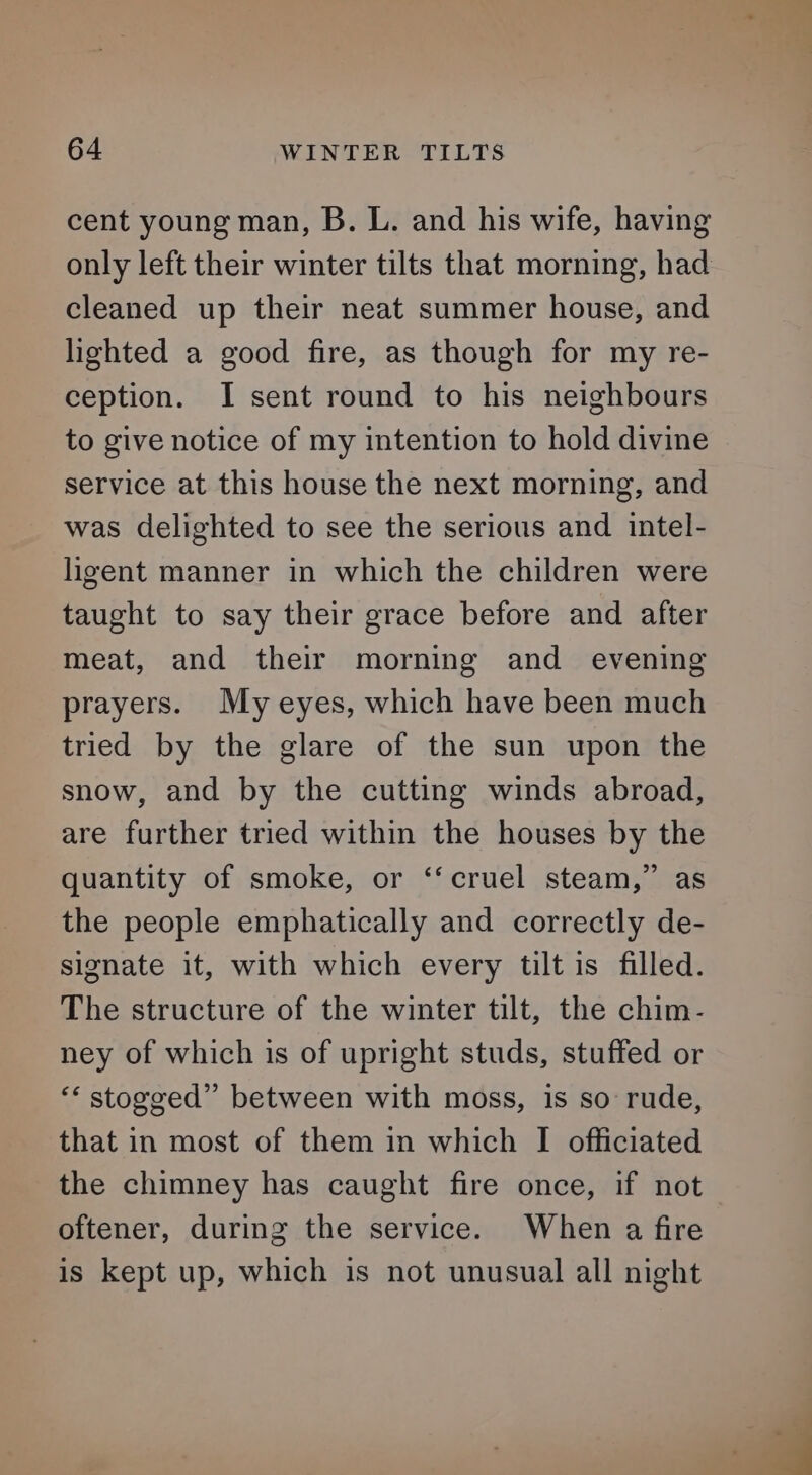 cent young man, B. L. and his wife, having only left their winter tilts that morning, had cleaned up their neat summer house, and lighted a good fire, as though for my re- ception. I sent round to his neighbours to give notice of my intention to hold divine service at this house the next morning, and was delighted to see the serious and intel- ligent manner in which the children were taught to say their grace before and after meat, and their morning and evening prayers. My eyes, which have been much tried by the glare of the sun upon the snow, and by the cutting winds abroad, are further tried within the houses by the quantity of smoke, or ‘‘cruel steam,” as the people emphatically and correctly de- signate it, with which every tilt is filled. The structure of the winter tilt, the chim- ney of which is of upright studs, stuffed or ‘* stogged” between with moss, is so rude, that in most of them in which I officiated the chimney has caught fire once, if not oftener, during the service. When a fire is kept up, which is not unusual all night