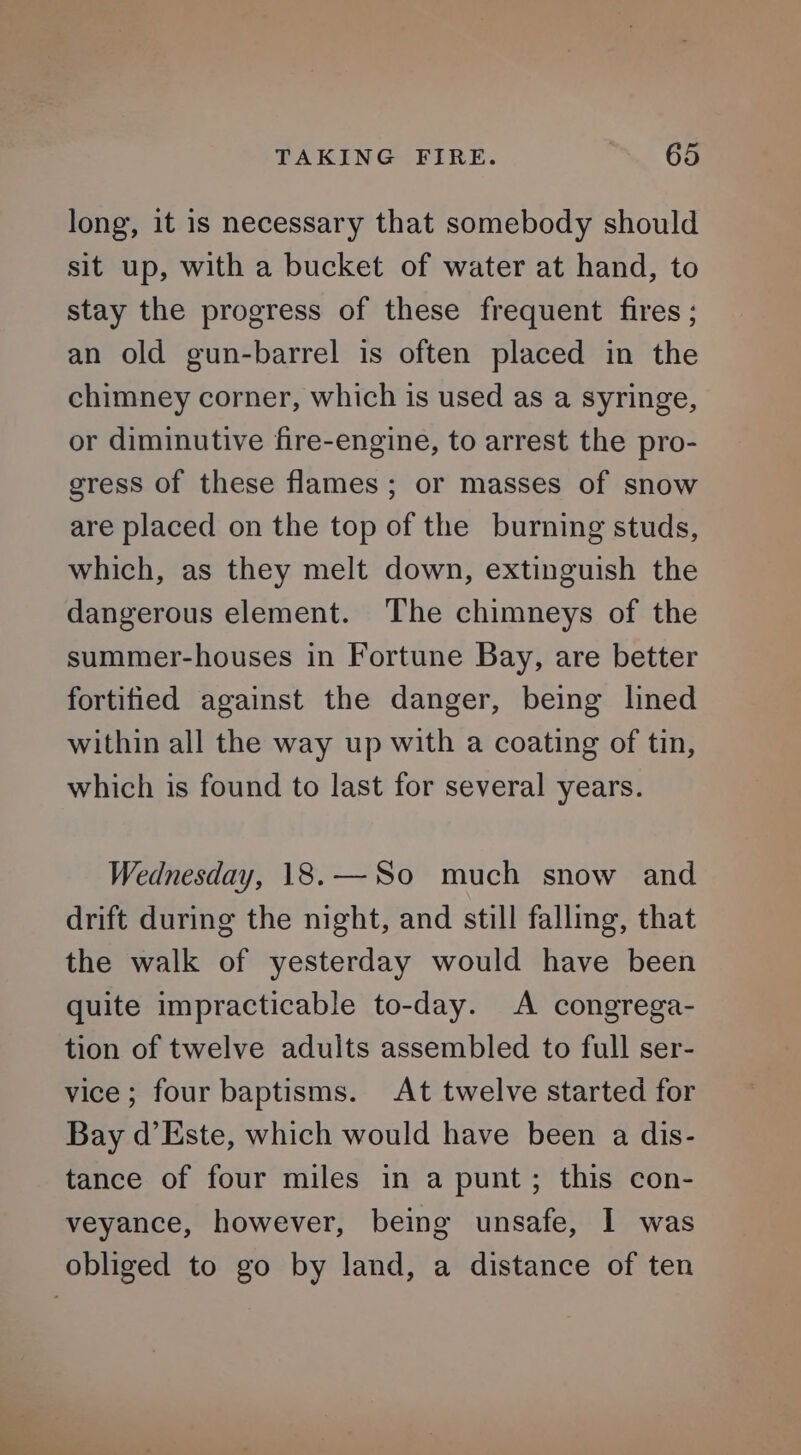 long, it is necessary that somebody should sit up, with a bucket of water at hand, to stay the progress of these frequent fires; an old gun-barrel is often placed in the chimney corner, which is used as a syringe, or diminutive fire-engine, to arrest the pro- gress of these flames; or masses of snow are placed on the top of the burning studs, which, as they melt down, extinguish the dangerous element. The chimneys of the summer-houses in Fortune Bay, are better fortified against the danger, being lined within all the way up with a coating of tin, which is found to last for several years. Wednesday, 18.—So much snow and drift during the night, and still falling, that the walk of yesterday would have been quite impracticable to-day. A congrega- tion of twelve adults assembled to full ser- vice; four baptisms. At twelve started for Bay d’Este, which would have been a dis- tance of four miles in a punt; this con- veyance, however, being unsafe, I was obliged to go by land, a distance of ten