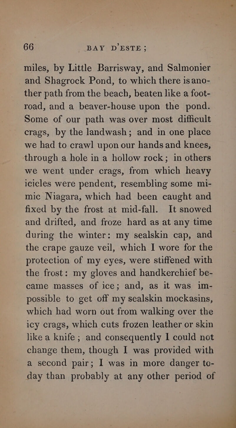 miles, by Little Barrisway, and Salmonier and Shagrock Pond, to which there is ano- ther path from the beach, beaten like a foot- road, and a beaver-house upon the pond. Some of our path was over most difficult crags, by the landwash; and in one place we had to crawl upon our hands and knees, through a hole in a hollow rock; in others we went under crags, from which heavy icicles were pendent, resembling some mi- mic Niagara, which had been caught and fixed by the frost at mid-fall. It snowed and drifted, and froze hard as at any time during the winter: my sealskin cap, and the crape gauze veil, which I wore for the protection of my eyes, were stiffened with the frost: my gloves and handkerchief be- came masses of ice; and, as it was im- possible to get off my sealskin mockasins, which had worn out from walking over the icy crags, which cuts frozen leather or skin like a knife ; and consequently I could not change them, though I was provided with a second pair; I was in more danger to- day than probably at any other period of