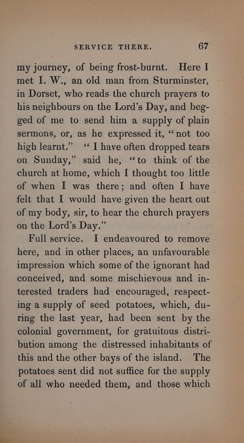 my journey, of being frost-burnt. Here I met I. W., an old man from Sturminster, in Dorset, who reads the church prayers to his neighbours on the Lord’s Day, and beg- ged of me to send him a supply of plain sermons, or, as he expressed it, “not too high learnt.” ‘‘ I have often dropped tears on Sunday,” said he, ‘to think of the church at home, which [ thought too little of when I was there; and often I have felt that I would have given the heart out of my body, sir, to hear the church prayers on the Lord’s Day.” Full service. I endeavoured to remove here, and in other places, an unfavourable impression which some of the ignorant had conceived, and some mischievous and in- terested traders had encouraged, respect- ing a supply of seed potatoes, which, du- ring the last year, had been sent by the colonial government, for gratuitous distri- bution among the distressed inhabitants of this and the other bays of the island. The potatoes sent did not suffice for the supply of all who needed them, and those which