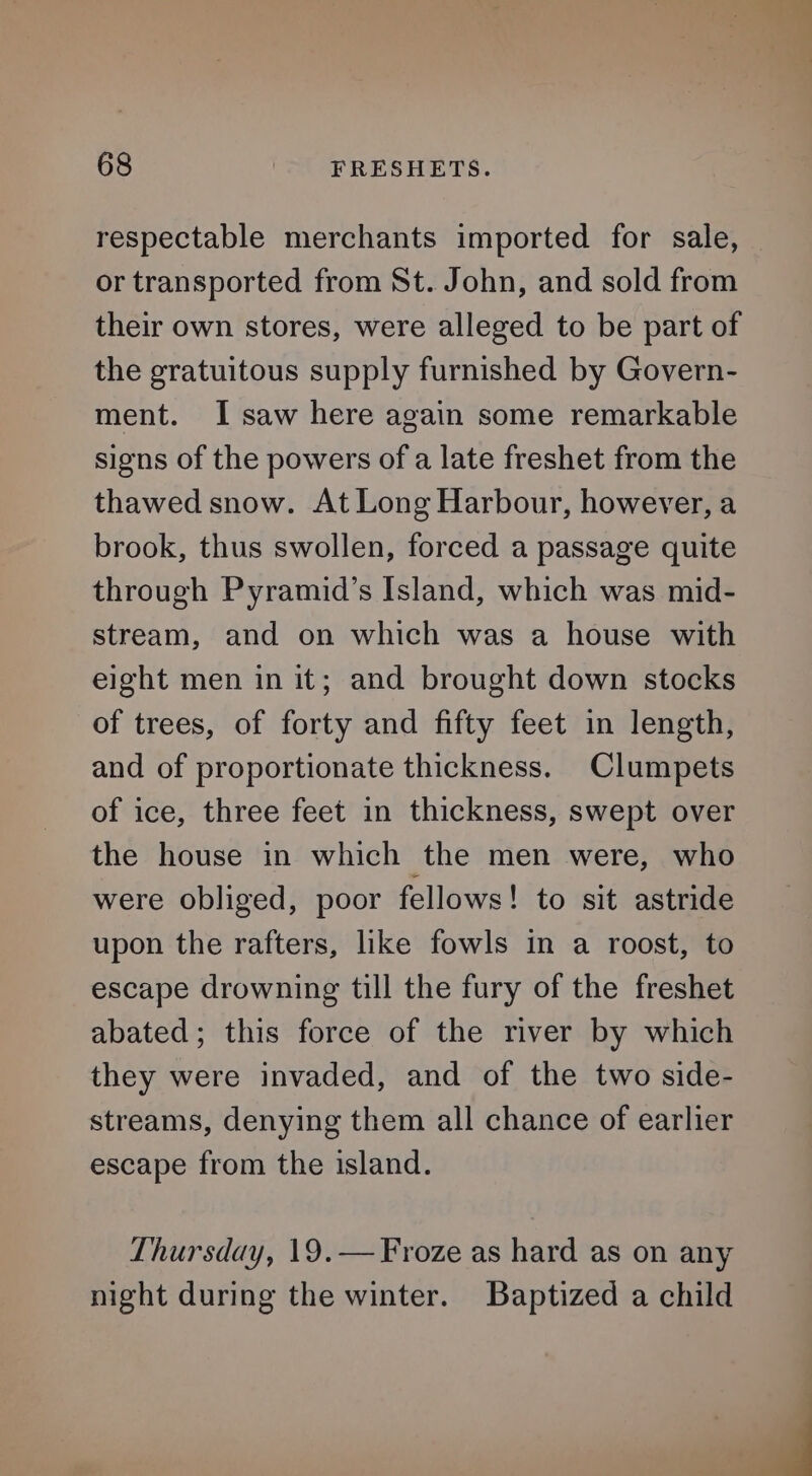 respectable merchants imported for sale, or transported from St. John, and sold from their own stores, were alleged to be part of the gratuitous supply furnished by Govern- ment. I saw here again some remarkable signs of the powers of a late freshet from the thawed snow. At Long Harbour, however, a brook, thus swollen, forced a passage quite through Pyramid’s Island, which was mid- stream, and on which was a house with eight men in it; and brought down stocks of trees, of forty and fifty feet in length, and of proportionate thickness. Clumpets of ice, three feet in thickness, swept over the house in which the men were, who were obliged, poor fellows! to sit astride upon the rafters, like fowls in a roost, to escape drowning till the fury of the freshet abated; this force of the river by which they were invaded, and of the two side- streams, denying them all chance of earlier escape from the island. Thursday, 19.—Froze as hard as on any night during the winter. Baptized a child