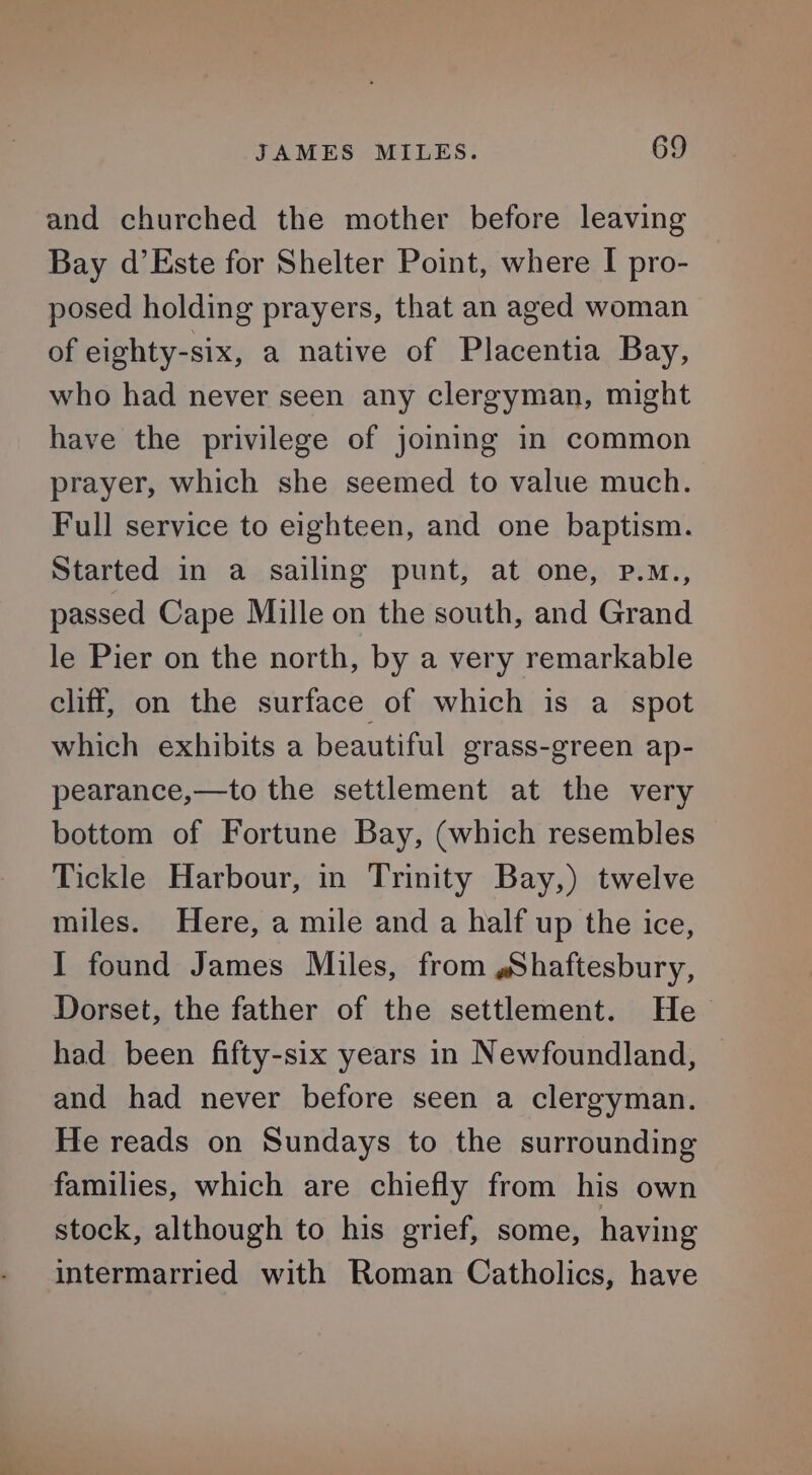 and churched the mother before leaving Bay d’Este for Shelter Point, where I pro- posed holding prayers, that an aged woman of eighty-six, a native of Placentia Bay, who had never seen any clergyman, might have the privilege of joing in common prayer, which she seemed to value much. Full service to eighteen, and one baptism. Started in a sailing punt, at one, pP.M., passed Cape Mille on the south, and Grand le Pier on the north, by a very remarkable cliff, on the surface of which is a spot which exhibits a beautiful grass-green ap- pearance,—to the settlement at the very bottom of Fortune Bay, (which resembles Tickle Harbour, in Trinity Bay,) twelve miles. Here, a mile and a half up the ice, I found James Miles, from sShaftesbury, Dorset, the father of the settlement. He had been fifty-six years in Newfoundland, and had never before seen a clergyman. He reads on Sundays to the surrounding families, which are chiefly from his own stock, although to his grief, some, having intermarried with Roman Catholics, have