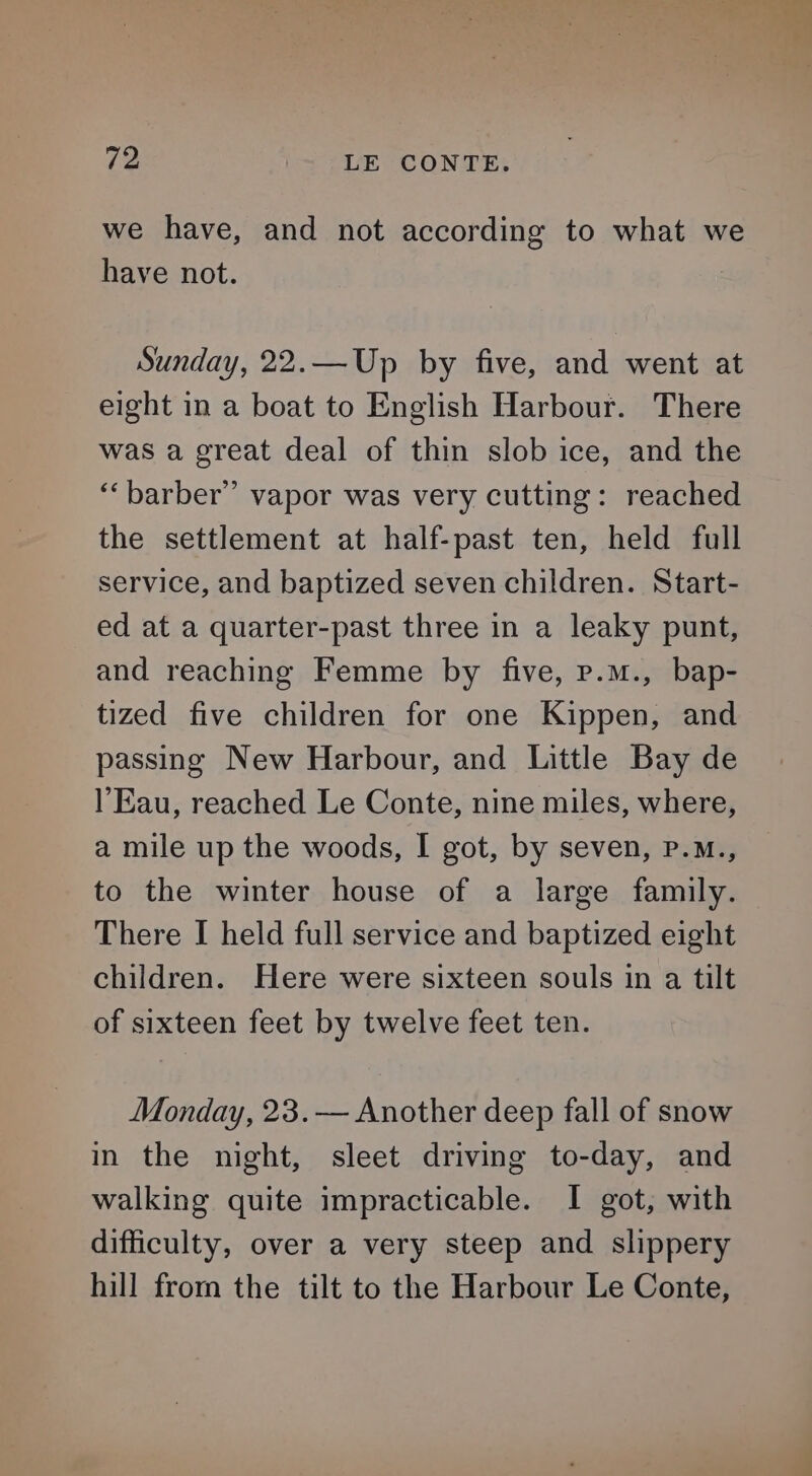 we have, and not according to what we have not. ; Sunday, 22.—Up by five, and went at eight in a boat to English Harbour. There was a great deal of thin slob ice, and the ‘“‘barber”’ vapor was very cutting: reached the settlement at half-past ten, held full service, and baptized seven children. Start- ed at a quarter-past three in a leaky punt, and reaching Femme by five, p.m., bap- tized five children for one Kippen, and passing New Harbour, and Little Bay de l’Eau, reached Le Conte, nine miles, where, a mile up the woods, I got, by seven, P.M., to the winter house of a large family. There I held full service and baptized eight children. Here were sixteen souls in a tilt of sixteen feet by twelve feet ten. Monday, 23.— Another deep fall of snow in the night, sleet driving to-day, and walking quite impracticable. I got, with difficulty, over a very steep and slippery hill from the tilt to the Harbour Le Conte,