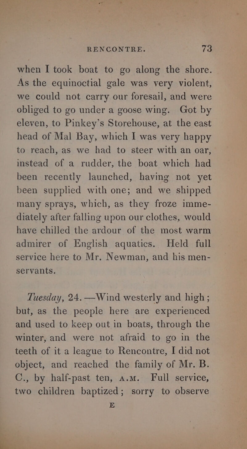 when I took boat to go along the shore. As the equinoctial gale was very violent, we could not carry our foresail, and were obliged to go under a goose wing. Got by eleven, to Pinkey’s Storehouse, at the east head of Mal Bay, which I was very happy to reach, as we had to steer with an oar, instead of a rudder, the boat which had been recently launched, having not yet been supplied with one; and we shipped many sprays, which, as they froze imme- diately after falling upon our clothes, would have chilled the ardour of the most warm admirer of English aquatics. Held full service here to Mr. Newman, and his men- servants. Tuesday, 24. —Wind westerly and high ; but, as the people here are experienced and used to keep out in boats, through the winter, and were not afraid to go in the teeth of it a league to Rencontre, I did not object, and reached the family of Mr. B. C., by half-past ten, a.m. Full service, two children baptized; sorry to observe E