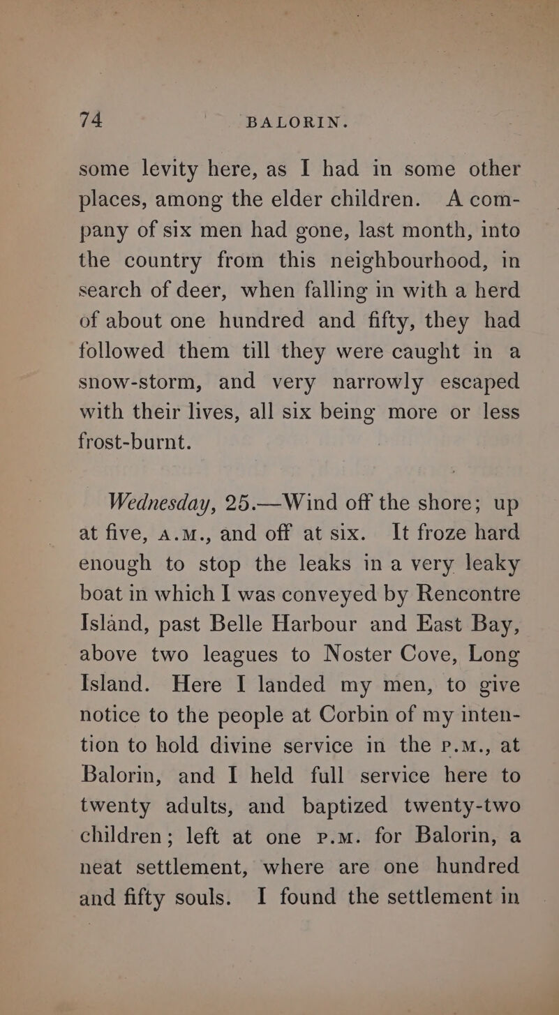 some levity here, as I had in some other places, among the elder children. A com- pany of six men had gone, last month, into the country from this neighbourhood, in search of deer, when falling in with a herd of about one hundred and fifty, they had followed them till they were caught in a snow-storm, and very narrowly escaped with their lives, all six being more or less frost-burnt. Wednesday, 25.—Wind off the shore; up at five, a.m., and off at six. It froze hard enough to stop the leaks in a very leaky boat in which I was conveyed by Rencontre Island, past Belle Harbour and East Bay, above two leagues to Noster Cove, Long Island. Here I landed my men, to give notice to the people at Corbin of my inten- tion to hold divine service in the p.m., at Balorin, and I held full service here to twenty adults, and baptized twenty-two children; left at one p.m. for Balorin, a neat settlement, where are one hundred and fifty souls. I found the settlement in