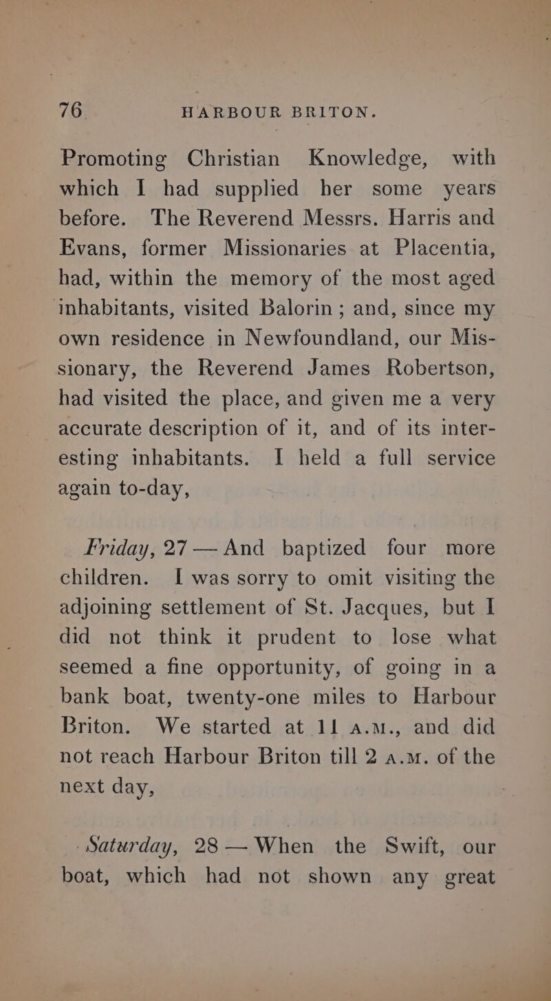 Promoting Christian Knowledge, with which I had supplied her some years before. The Reverend Messrs. Harris and Evans, former Missionaries at Placentia, had, within the memory of the most aged inhabitants, visited Balorin ; and, since my own residence in Newfoundland, our Mis- sionary, the Reverend James Robertson, had visited the place, and given me a very accurate description of it, and of its inter- esting inhabitants. I held a full service again to-day, Friday, 27 — And baptized four more children. [was sorry to omit visiting the adjoining settlement of St. Jacques, but I did not think it prudent to lose what seemed a fine opportunity, of going in a bank boat, twenty-one miles to Harbour Briton. We started at 11 a.m., and did not reach Harbour Briton till 2 a.m. of the next day, Saturday, 28 — When the Swift, our boat, which had not shown any great
