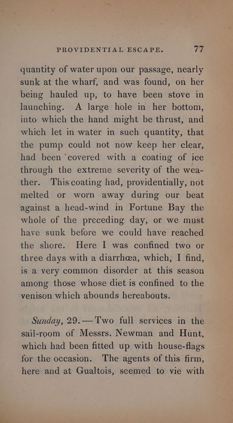 PROVIDENTIAL ESCAPE. Viv quantity of water upon our passage, nearly sunk at the wharf, and was found, on her being hauled up, to have been stove in launching. A large hole in her bottom, into which the hand might be thrust, and which let in water in such quantity, that the pump could not now keep her clear, had been ‘covered with a coating of ice through the extreme severity of the wea- ther. This coating had, providentially, not melted or worn away during our beat against a head-wind in Fortune Bay the whole of the preceding day, or we must have sunk before we could have reached the shore. Here I was confined two or three days with a diarrhoea, which; I find, is a very common disorder at this season among those whose diet is confined to the venison which abounds hereabouts. Sunday, 29.— Two full services in the sail-room of Messrs. Newman and Hunt, which had been fitted up with house-flags for the occasion. The agents of this firm, here and at Gualtois, seemed to vie with