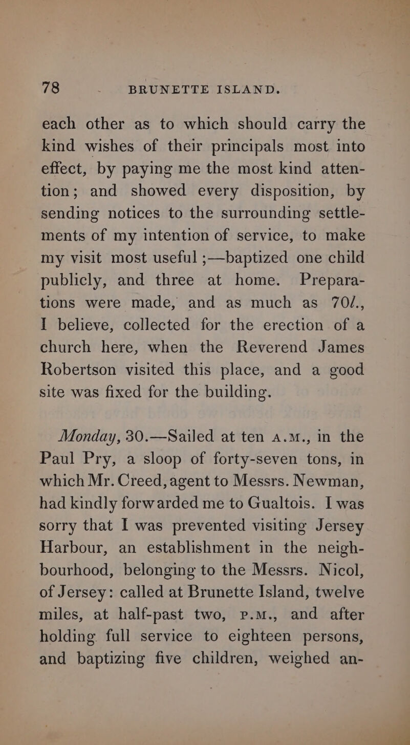 each other as to which should carry the kind wishes of their principals most into effect, by paying me the most kind atten- tion; and showed every disposition, by sending notices to the surrounding settle- ments of my intention of service, to make my visit most useful ;—baptized one child publicly, and three at home. Prepara- tions were made, and as much as 70/., I believe, collected for the erection of a church here, when the Reverend James Robertson visited this place, and a good site was fixed for the building. Monday, 30.—Sailed at ten a.m., in the Paul Pry, a sloop of forty-seven tons, in which Mr. Creed, agent to Messrs. Newman, had kindly forwarded me to Gualtois. I was sorry that I was prevented visiting Jersey Harbour, an establishment in the neigh- bourhood, belonging to the Messrs. Nicol, of Jersey: called at Brunette Island, twelve miles, at half-past two, p.m., and after holding full service to eighteen persons, and baptizing five children, weighed an-