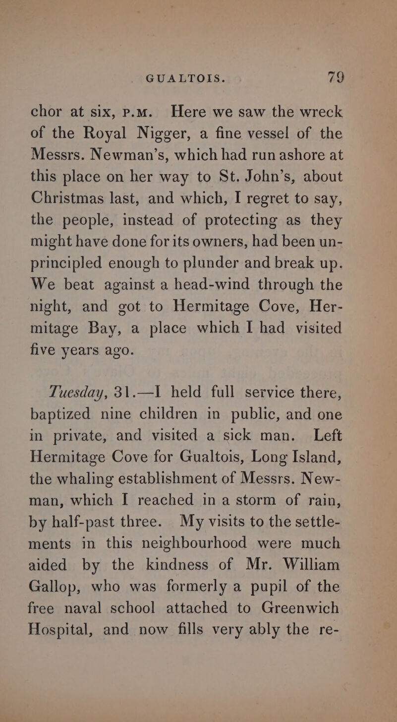 chor at six, p.m. Here we saw the wreck of the Royal Nigger, a fine vessel of the Messrs. Newman’s, which had run ashore at this place on her way to St. John’s, about Christmas last, and which, I regret to say, the people, instead of protecting as they might have done for its owners, had been un- principled enough to plunder and break up. We beat against a head-wind through the night, and got to Hermitage Cove, Her- mitage Bay, a place which I had visited five years ago. Tuesday, 31.—I held full service there, baptized nine children in public, and one in private, and visited a sick man. Left Hermitage Cove for Gualtois, Long Island, the whaling establishment of Messrs. New- man, which I reached in a storm of rain, by half-past three. My visits to the settle- ments in this neighbourhood were much aided by the kindness of Mr. William Gallop, who was formerly a pupil of the free naval school attached to Greenwich Hospital, and now fills very ably the re-