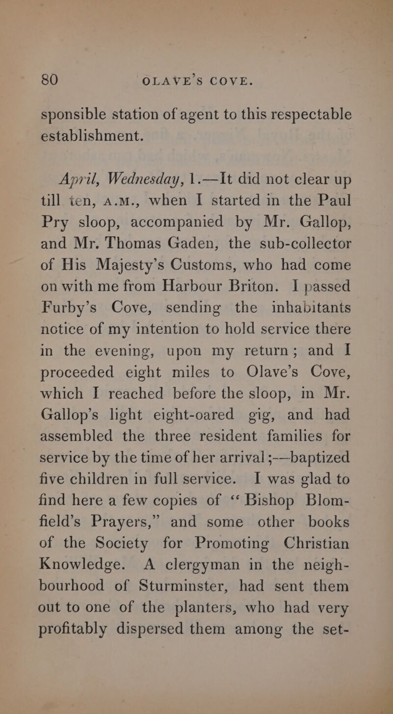 sponsible station of agent to this respectable establishment. April, Wednesday, 1.—It did not clear up till ten, a.m., when I started in the Paul Pry sloop, accompanied by Mr. Gallop, and Mr. Thomas Gaden, the sub-collector of His Majesty’s Customs, who had come on with me from Harbour Briton. I passed Furby’s Cove, sending the inhabitants notice of my intention to hold service there in the evening, upon my return; and I proceeded eight miles to Olave’s Cove, which I reached before the sloop, in Mr. Gallop’s light eight-oared gig, and had assembled the three resident families for service by the time of her arrival ;-—baptized five children in full service. I was glad to find here a few copies of ‘‘ Bishop Blom- field’s Prayers,” and some other books of the Society for Promoting Christian Knowledge. <A clergyman in the neigh- bourhood of Sturminster, had sent them out to one of the planters, who had very profitably dispersed them among the set-