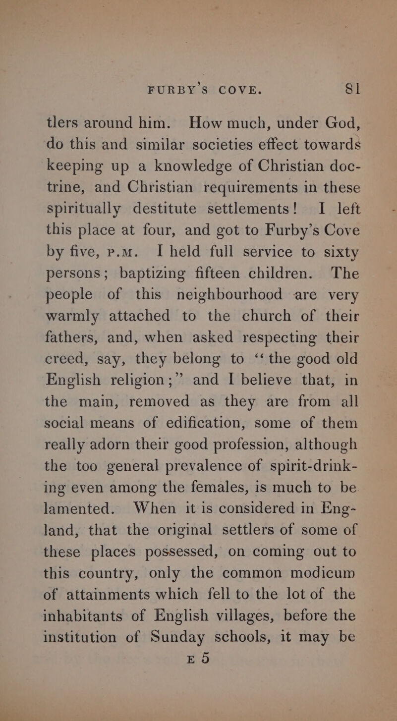 FURBY'S COVE. S| tlers around him. How much, under God, do this and similar societies effect towards keeping up a knowledge of Christian doc- trine, and Christian requirements in these spiritually destitute settlements! I left this place at four, and got to Furby’s Cove by five, p.m. I held full service to sixty persons; baptizing fifteen children. The people of this neighbourhood are very warmly attached to the church of their fathers, and, when asked respecting their creed, say, they belong to ‘‘ the good old English religion;” and I believe that, in the main, removed as they are from all social means of edification, some of them really adorn their good profession, although the too general prevalence of spirit-drink- ing even among the females, is much to be lamented. When it is considered in Eng- land, that the original settlers of some of these places possessed, on coming out to this country, only the common modicum of attainments which fell to the lot of the inhabitants of English villages, before the institution of Sunday schools, it may be EO
