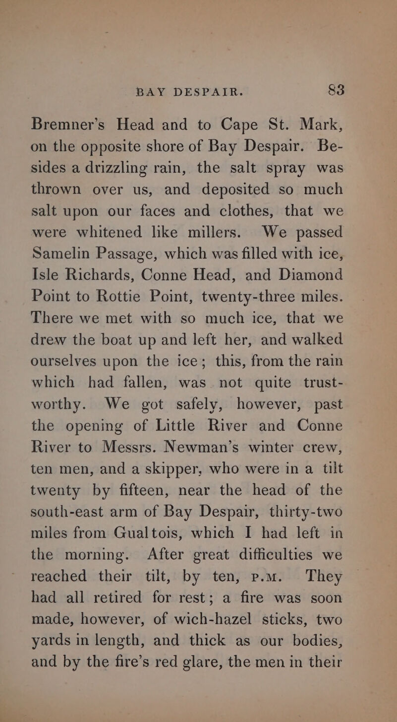 Bremner’s Head and to Cape St. Mark, on the opposite shore of Bay Despair. Be- sides a drizzling rain, the salt spray was thrown over us, and deposited so much salt upon our faces and clothes, that we were whitened lke millers. We passed Samelin Passage, which was filled with ice, Isle Richards, Conne Head, and Diamond Point to Rottie Point, twenty-three miles. There we met with so much ice, that we drew the boat up and left her, and walked ourselves upon the ice; this, from the rain which had fallen, was not quite trust- worthy. We got safely, however, past the opening of Little River and Conne River to Messrs. Newman’s winter crew, ten men, and a skipper, who were in a tilt twenty by fifteen, near the head of the south-east arm of Bay Despair, thirty-two miles from Gualtois, which I had left in the morning. After great difficulties we reached their tilt, by ten, p.m. They had all retired for rest; a fire was soon made, however, of wich-hazel sticks, two yards in length, and thick as our bodies, and by the fire’s red glare, the men in their