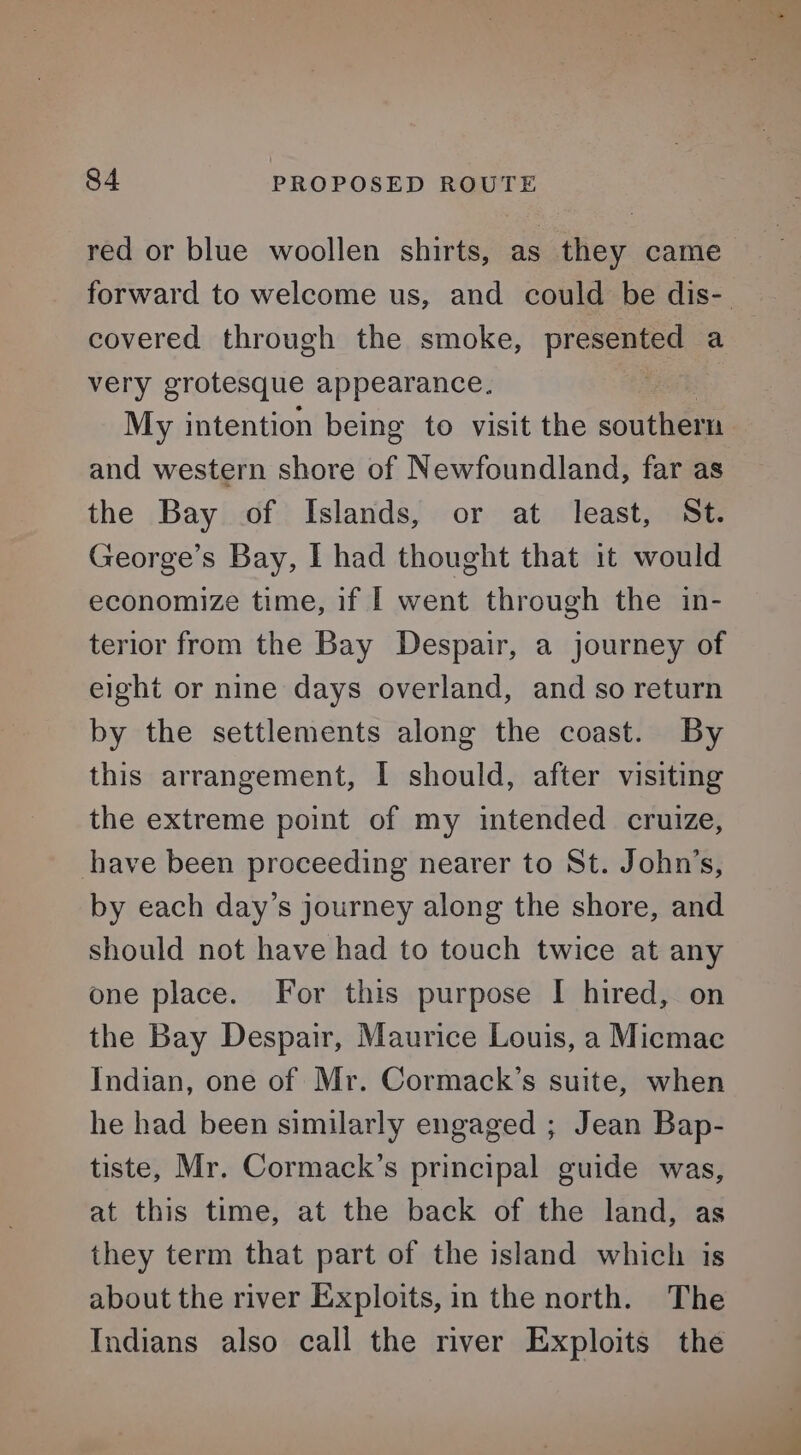 covered through the smoke, presented a very grotesque appearance. | My intention being to visit the south and western shore of Newfoundland, far as the Bay of Islands, or at least, St. George’s Bay, I had thought that it would economize time, if | went through the in- terior from the Bay Despair, a journey of eight or nine days overland, and so return by the settlements along the coast. By this arrangement, I should, after visiting the extreme point of my intended cruize, have been proceeding nearer to St. John’s, by each day’s journey along the shore, and should not have had to touch twice at any one place. For this purpose I hired, on the Bay Despair, Maurice Louis, a Micmac Indian, one of Mr. Cormack’s suite, when he had been similarly engaged ; Jean Bap- tiste, Mr. Cormack’s principal guide was, at this time, at the back of the land, as they term that part of the island which is about the river Exploits, in the north. The Indians also call the river Exploits the