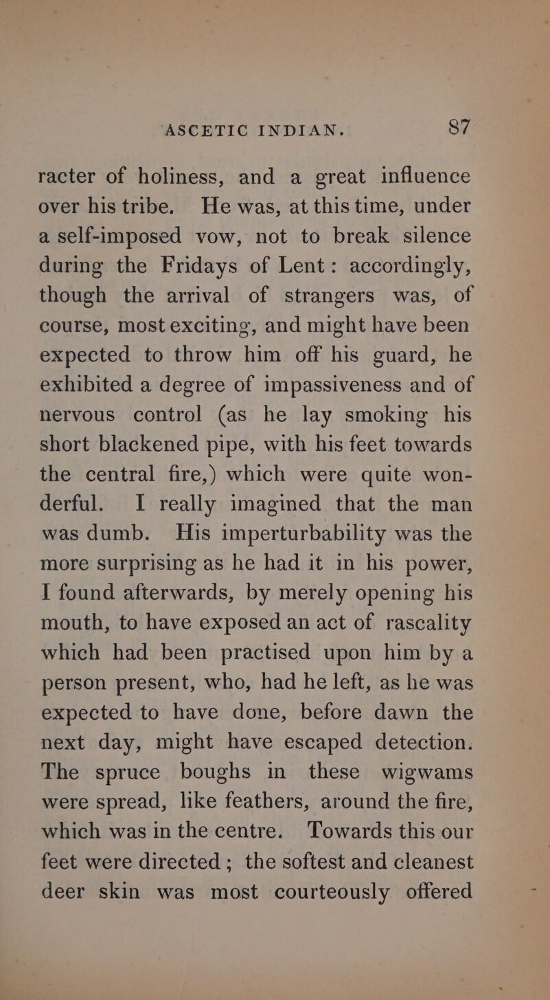 racter of holiness, and a great influence over his tribe. He was, at this time, under a self-imposed vow, not to break silence during the Fridays of Lent: accordingly, though the arrival of strangers was, of course, most exciting, and might have been expected to throw him off his guard, he exhibited a degree of impassiveness and of nervous control (as he lay smoking his short blackened pipe, with his feet towards the central fire,) which were quite won- derful. I really imagined that the man was dumb. His imperturbability was the more surprising as he had it in his power, I found afterwards, by merely opening his mouth, to have exposed an act of rascality which had been practised upon him by a person present, who, had he left, as he was expected to have done, before dawn the next day, might have escaped detection. The spruce boughs in these wigwams were spread, like feathers, around the fire, which was in the centre. ‘Towards this our feet were directed; the softest and cleanest deer skin was most courteously offered